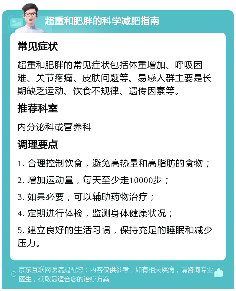 超重和肥胖的科学减肥指南 常见症状 超重和肥胖的常见症状包括体重增加、呼吸困难、关节疼痛、皮肤问题等。易感人群主要是长期缺乏运动、饮食不规律、遗传因素等。 推荐科室 内分泌科或营养科 调理要点 1. 合理控制饮食，避免高热量和高脂肪的食物； 2. 增加运动量，每天至少走10000步； 3. 如果必要，可以辅助药物治疗； 4. 定期进行体检，监测身体健康状况； 5. 建立良好的生活习惯，保持充足的睡眠和减少压力。