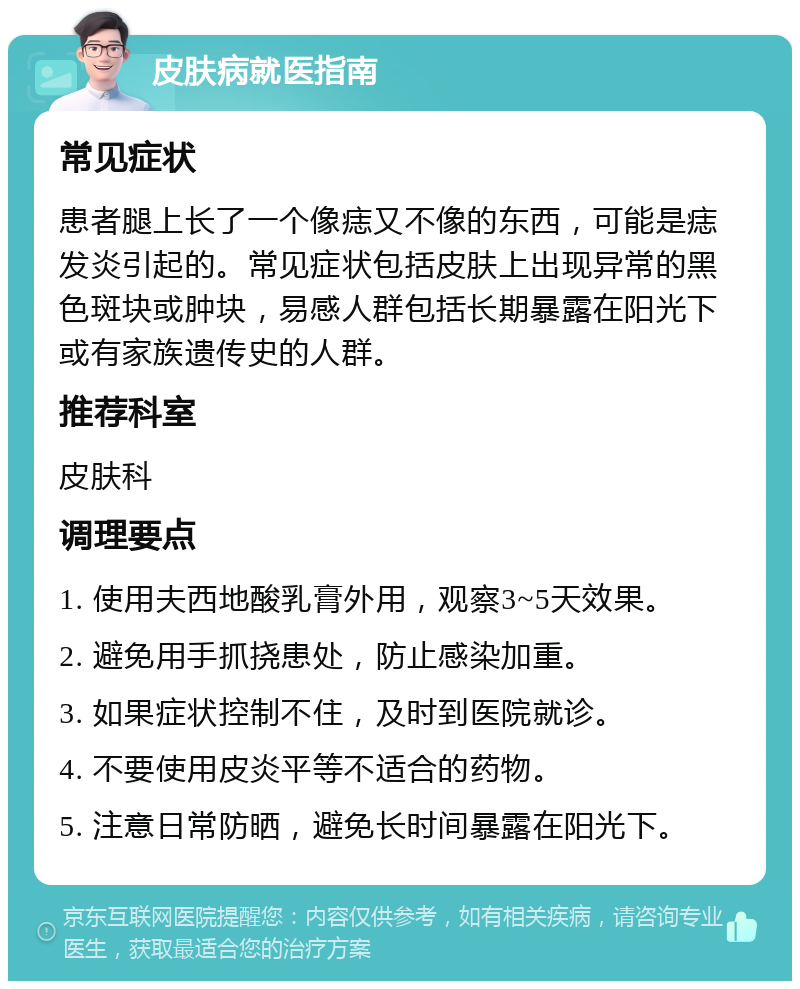 皮肤病就医指南 常见症状 患者腿上长了一个像痣又不像的东西，可能是痣发炎引起的。常见症状包括皮肤上出现异常的黑色斑块或肿块，易感人群包括长期暴露在阳光下或有家族遗传史的人群。 推荐科室 皮肤科 调理要点 1. 使用夫西地酸乳膏外用，观察3~5天效果。 2. 避免用手抓挠患处，防止感染加重。 3. 如果症状控制不住，及时到医院就诊。 4. 不要使用皮炎平等不适合的药物。 5. 注意日常防晒，避免长时间暴露在阳光下。