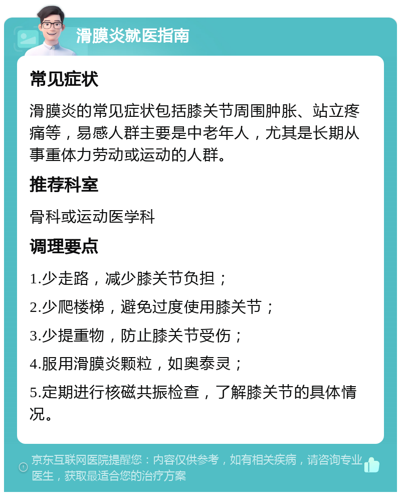 滑膜炎就医指南 常见症状 滑膜炎的常见症状包括膝关节周围肿胀、站立疼痛等，易感人群主要是中老年人，尤其是长期从事重体力劳动或运动的人群。 推荐科室 骨科或运动医学科 调理要点 1.少走路，减少膝关节负担； 2.少爬楼梯，避免过度使用膝关节； 3.少提重物，防止膝关节受伤； 4.服用滑膜炎颗粒，如奥泰灵； 5.定期进行核磁共振检查，了解膝关节的具体情况。