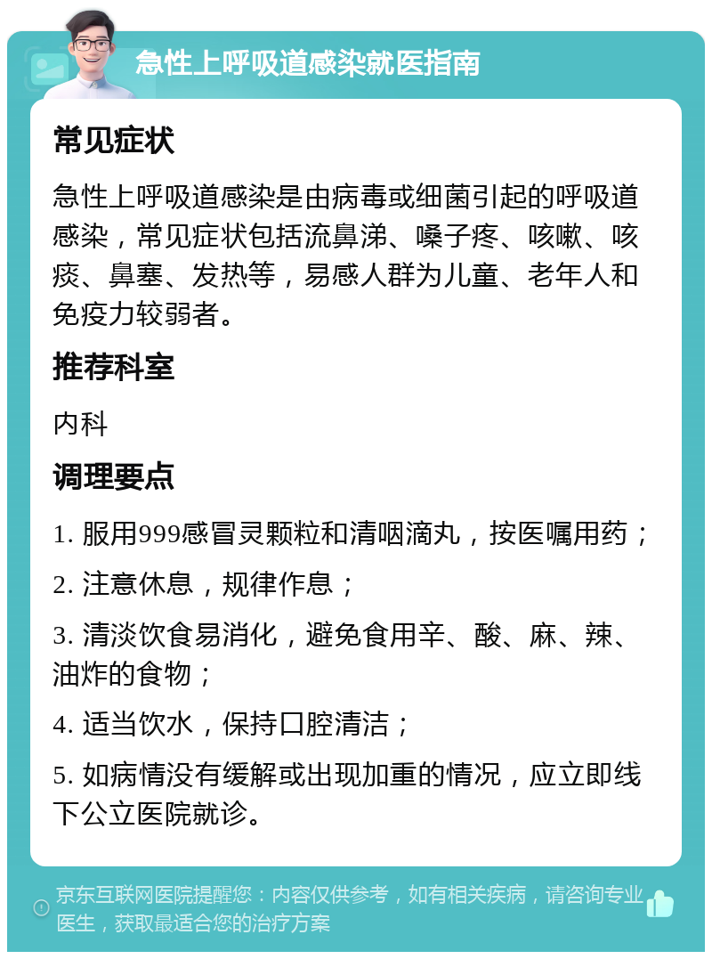 急性上呼吸道感染就医指南 常见症状 急性上呼吸道感染是由病毒或细菌引起的呼吸道感染，常见症状包括流鼻涕、嗓子疼、咳嗽、咳痰、鼻塞、发热等，易感人群为儿童、老年人和免疫力较弱者。 推荐科室 内科 调理要点 1. 服用999感冒灵颗粒和清咽滴丸，按医嘱用药； 2. 注意休息，规律作息； 3. 清淡饮食易消化，避免食用辛、酸、麻、辣、油炸的食物； 4. 适当饮水，保持口腔清洁； 5. 如病情没有缓解或出现加重的情况，应立即线下公立医院就诊。