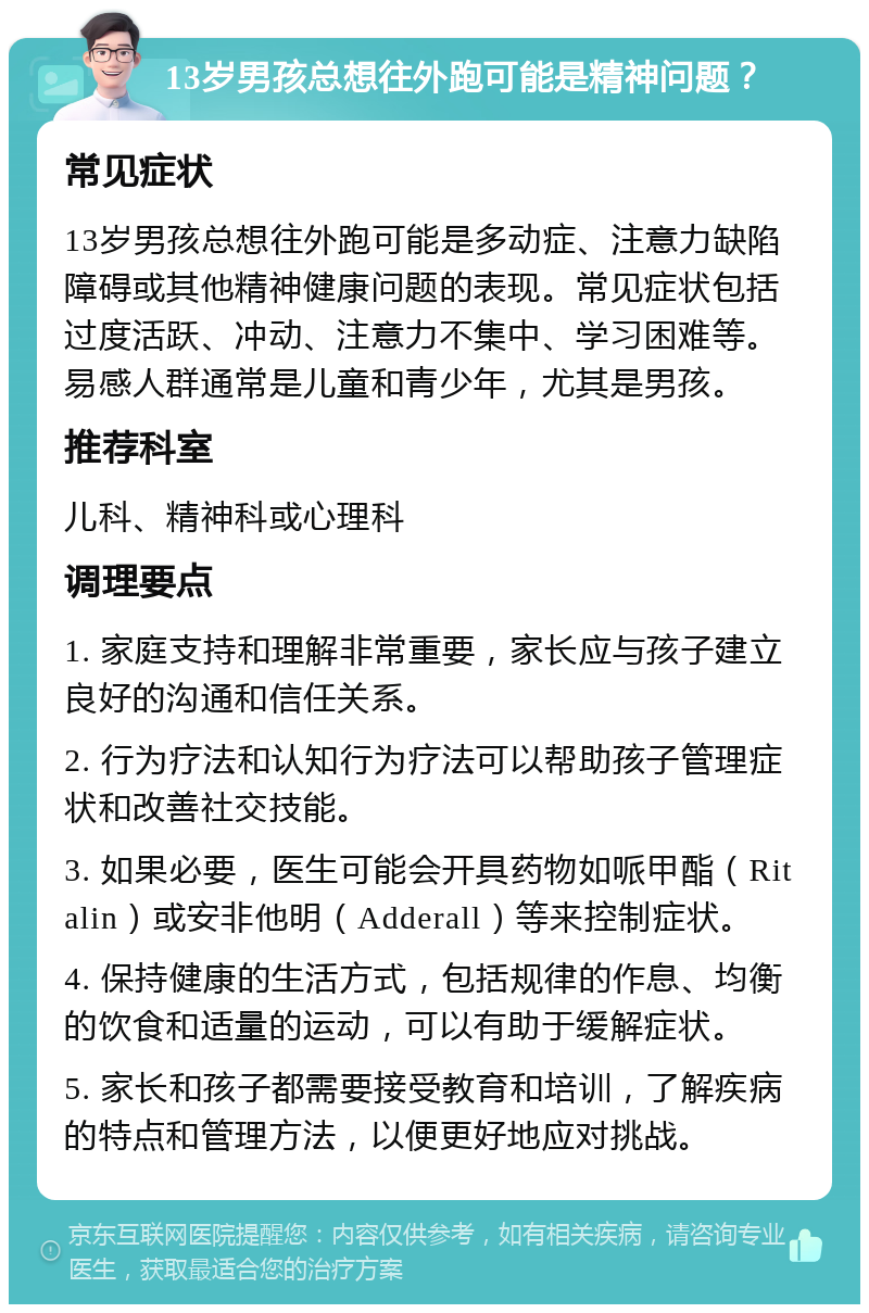 13岁男孩总想往外跑可能是精神问题？ 常见症状 13岁男孩总想往外跑可能是多动症、注意力缺陷障碍或其他精神健康问题的表现。常见症状包括过度活跃、冲动、注意力不集中、学习困难等。易感人群通常是儿童和青少年，尤其是男孩。 推荐科室 儿科、精神科或心理科 调理要点 1. 家庭支持和理解非常重要，家长应与孩子建立良好的沟通和信任关系。 2. 行为疗法和认知行为疗法可以帮助孩子管理症状和改善社交技能。 3. 如果必要，医生可能会开具药物如哌甲酯（Ritalin）或安非他明（Adderall）等来控制症状。 4. 保持健康的生活方式，包括规律的作息、均衡的饮食和适量的运动，可以有助于缓解症状。 5. 家长和孩子都需要接受教育和培训，了解疾病的特点和管理方法，以便更好地应对挑战。