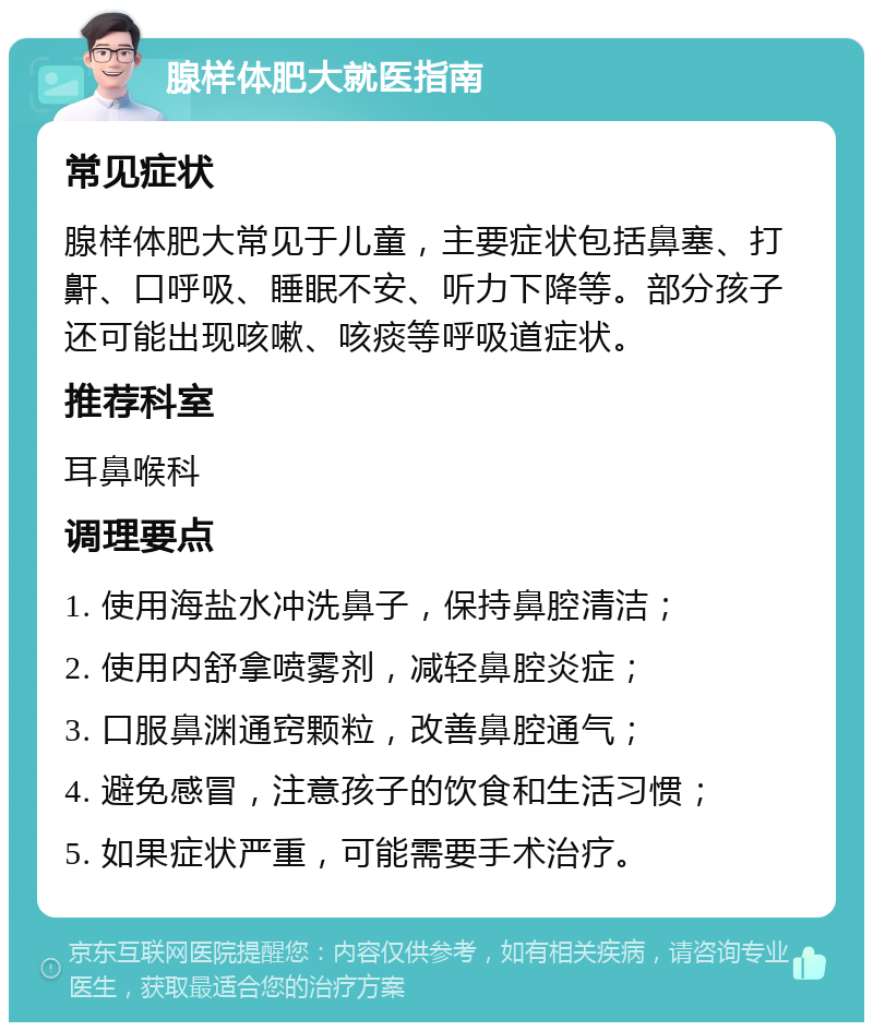 腺样体肥大就医指南 常见症状 腺样体肥大常见于儿童，主要症状包括鼻塞、打鼾、口呼吸、睡眠不安、听力下降等。部分孩子还可能出现咳嗽、咳痰等呼吸道症状。 推荐科室 耳鼻喉科 调理要点 1. 使用海盐水冲洗鼻子，保持鼻腔清洁； 2. 使用内舒拿喷雾剂，减轻鼻腔炎症； 3. 口服鼻渊通窍颗粒，改善鼻腔通气； 4. 避免感冒，注意孩子的饮食和生活习惯； 5. 如果症状严重，可能需要手术治疗。