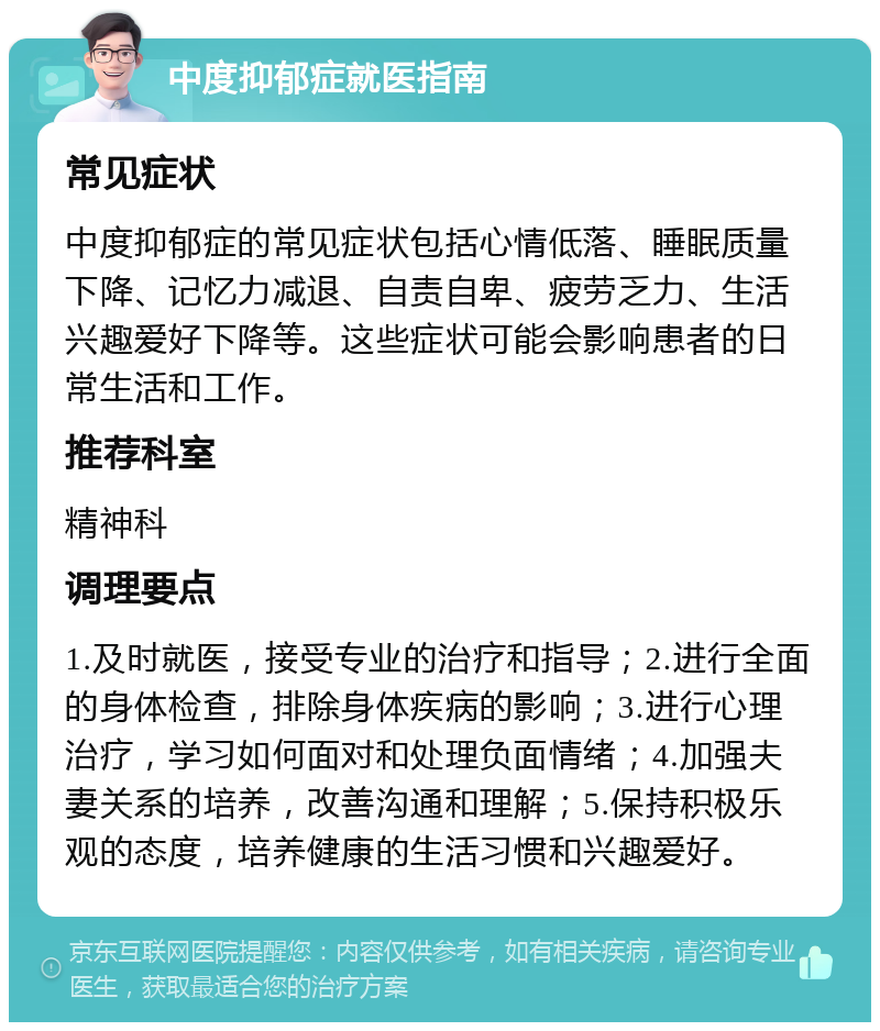 中度抑郁症就医指南 常见症状 中度抑郁症的常见症状包括心情低落、睡眠质量下降、记忆力减退、自责自卑、疲劳乏力、生活兴趣爱好下降等。这些症状可能会影响患者的日常生活和工作。 推荐科室 精神科 调理要点 1.及时就医，接受专业的治疗和指导；2.进行全面的身体检查，排除身体疾病的影响；3.进行心理治疗，学习如何面对和处理负面情绪；4.加强夫妻关系的培养，改善沟通和理解；5.保持积极乐观的态度，培养健康的生活习惯和兴趣爱好。