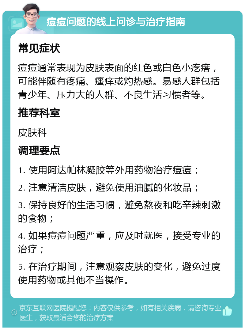 痘痘问题的线上问诊与治疗指南 常见症状 痘痘通常表现为皮肤表面的红色或白色小疙瘩，可能伴随有疼痛、瘙痒或灼热感。易感人群包括青少年、压力大的人群、不良生活习惯者等。 推荐科室 皮肤科 调理要点 1. 使用阿达帕林凝胶等外用药物治疗痘痘； 2. 注意清洁皮肤，避免使用油腻的化妆品； 3. 保持良好的生活习惯，避免熬夜和吃辛辣刺激的食物； 4. 如果痘痘问题严重，应及时就医，接受专业的治疗； 5. 在治疗期间，注意观察皮肤的变化，避免过度使用药物或其他不当操作。