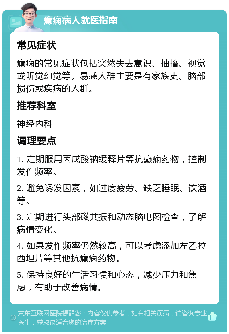 癫痫病人就医指南 常见症状 癫痫的常见症状包括突然失去意识、抽搐、视觉或听觉幻觉等。易感人群主要是有家族史、脑部损伤或疾病的人群。 推荐科室 神经内科 调理要点 1. 定期服用丙戊酸钠缓释片等抗癫痫药物，控制发作频率。 2. 避免诱发因素，如过度疲劳、缺乏睡眠、饮酒等。 3. 定期进行头部磁共振和动态脑电图检查，了解病情变化。 4. 如果发作频率仍然较高，可以考虑添加左乙拉西坦片等其他抗癫痫药物。 5. 保持良好的生活习惯和心态，减少压力和焦虑，有助于改善病情。