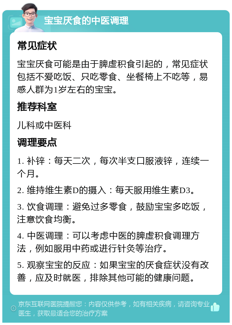 宝宝厌食的中医调理 常见症状 宝宝厌食可能是由于脾虚积食引起的，常见症状包括不爱吃饭、只吃零食、坐餐椅上不吃等，易感人群为1岁左右的宝宝。 推荐科室 儿科或中医科 调理要点 1. 补锌：每天二次，每次半支口服液锌，连续一个月。 2. 维持维生素D的摄入：每天服用维生素D3。 3. 饮食调理：避免过多零食，鼓励宝宝多吃饭，注意饮食均衡。 4. 中医调理：可以考虑中医的脾虚积食调理方法，例如服用中药或进行针灸等治疗。 5. 观察宝宝的反应：如果宝宝的厌食症状没有改善，应及时就医，排除其他可能的健康问题。