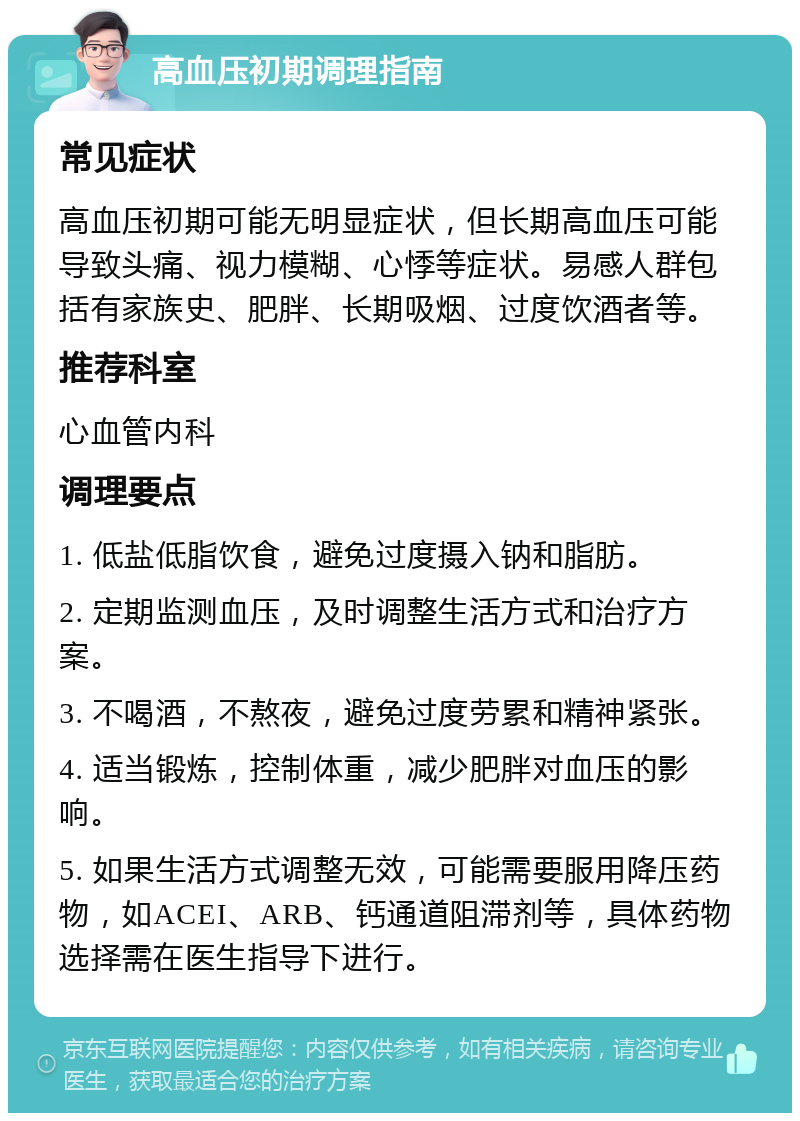 高血压初期调理指南 常见症状 高血压初期可能无明显症状，但长期高血压可能导致头痛、视力模糊、心悸等症状。易感人群包括有家族史、肥胖、长期吸烟、过度饮酒者等。 推荐科室 心血管内科 调理要点 1. 低盐低脂饮食，避免过度摄入钠和脂肪。 2. 定期监测血压，及时调整生活方式和治疗方案。 3. 不喝酒，不熬夜，避免过度劳累和精神紧张。 4. 适当锻炼，控制体重，减少肥胖对血压的影响。 5. 如果生活方式调整无效，可能需要服用降压药物，如ACEI、ARB、钙通道阻滞剂等，具体药物选择需在医生指导下进行。