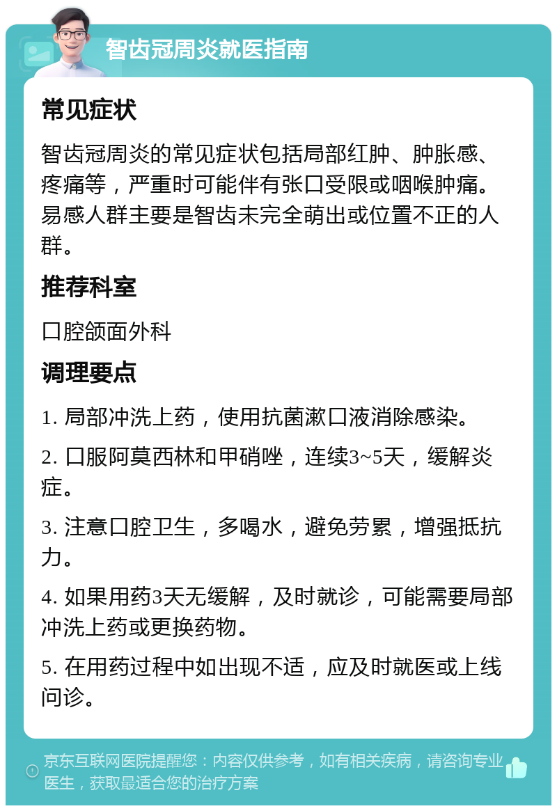 智齿冠周炎就医指南 常见症状 智齿冠周炎的常见症状包括局部红肿、肿胀感、疼痛等，严重时可能伴有张口受限或咽喉肿痛。易感人群主要是智齿未完全萌出或位置不正的人群。 推荐科室 口腔颌面外科 调理要点 1. 局部冲洗上药，使用抗菌漱口液消除感染。 2. 口服阿莫西林和甲硝唑，连续3~5天，缓解炎症。 3. 注意口腔卫生，多喝水，避免劳累，增强抵抗力。 4. 如果用药3天无缓解，及时就诊，可能需要局部冲洗上药或更换药物。 5. 在用药过程中如出现不适，应及时就医或上线问诊。