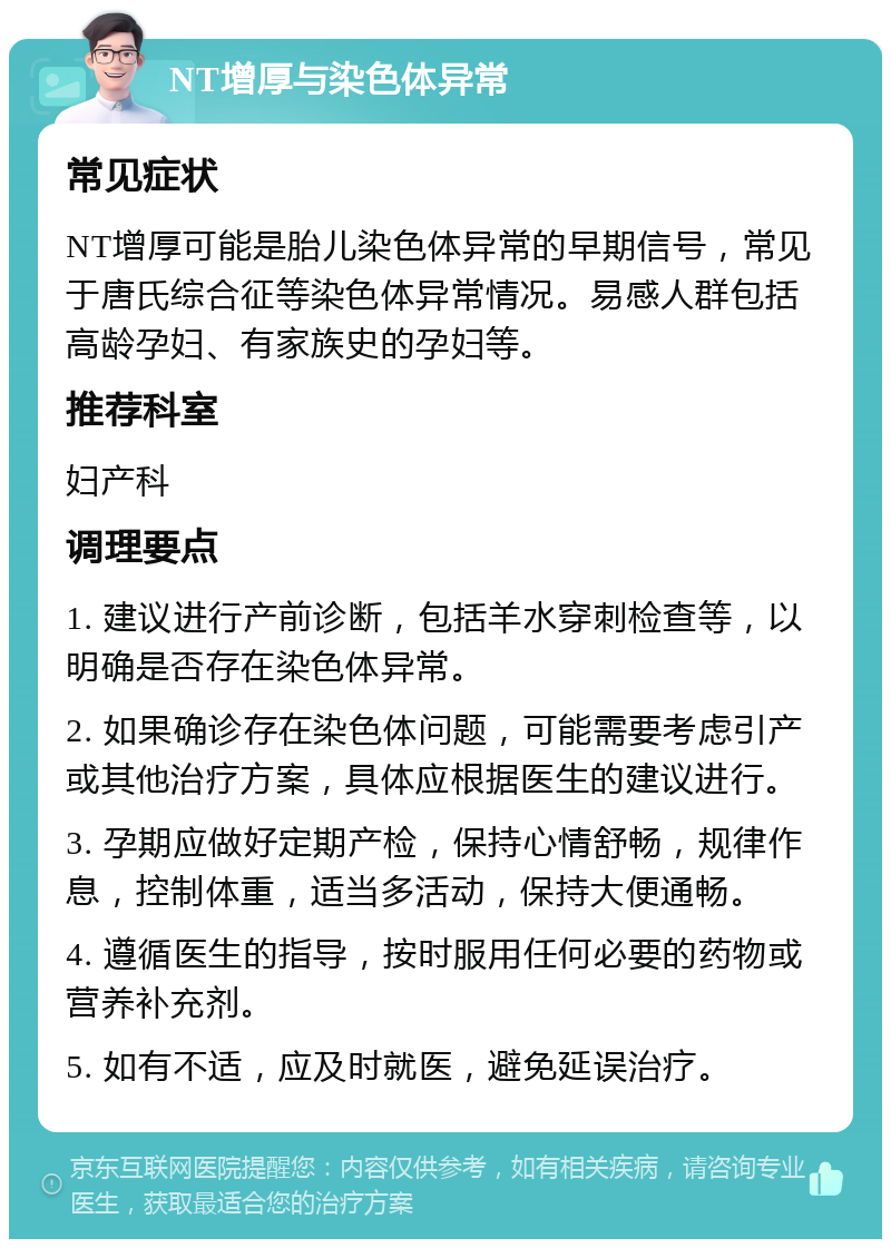 NT增厚与染色体异常 常见症状 NT增厚可能是胎儿染色体异常的早期信号，常见于唐氏综合征等染色体异常情况。易感人群包括高龄孕妇、有家族史的孕妇等。 推荐科室 妇产科 调理要点 1. 建议进行产前诊断，包括羊水穿刺检查等，以明确是否存在染色体异常。 2. 如果确诊存在染色体问题，可能需要考虑引产或其他治疗方案，具体应根据医生的建议进行。 3. 孕期应做好定期产检，保持心情舒畅，规律作息，控制体重，适当多活动，保持大便通畅。 4. 遵循医生的指导，按时服用任何必要的药物或营养补充剂。 5. 如有不适，应及时就医，避免延误治疗。