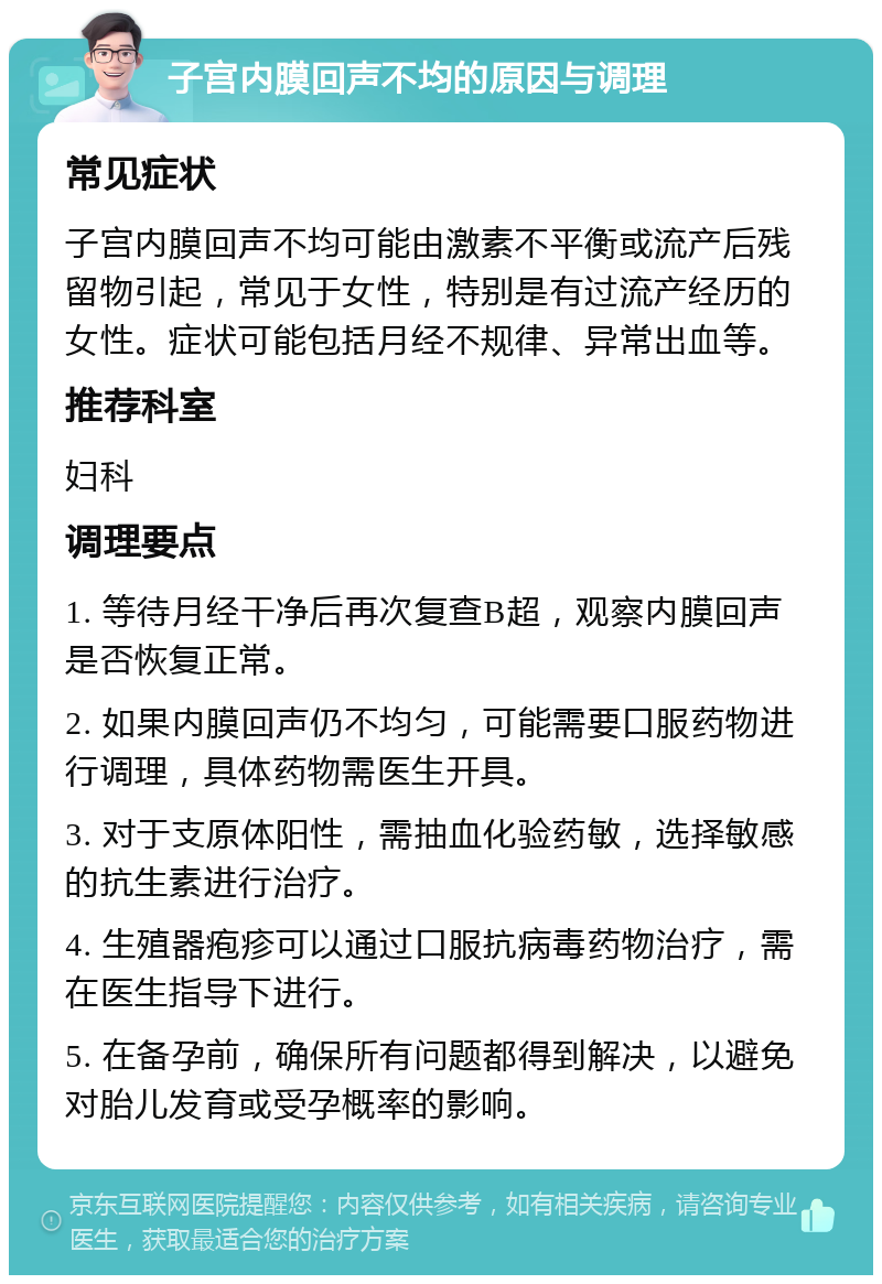 子宫内膜回声不均的原因与调理 常见症状 子宫内膜回声不均可能由激素不平衡或流产后残留物引起，常见于女性，特别是有过流产经历的女性。症状可能包括月经不规律、异常出血等。 推荐科室 妇科 调理要点 1. 等待月经干净后再次复查B超，观察内膜回声是否恢复正常。 2. 如果内膜回声仍不均匀，可能需要口服药物进行调理，具体药物需医生开具。 3. 对于支原体阳性，需抽血化验药敏，选择敏感的抗生素进行治疗。 4. 生殖器疱疹可以通过口服抗病毒药物治疗，需在医生指导下进行。 5. 在备孕前，确保所有问题都得到解决，以避免对胎儿发育或受孕概率的影响。