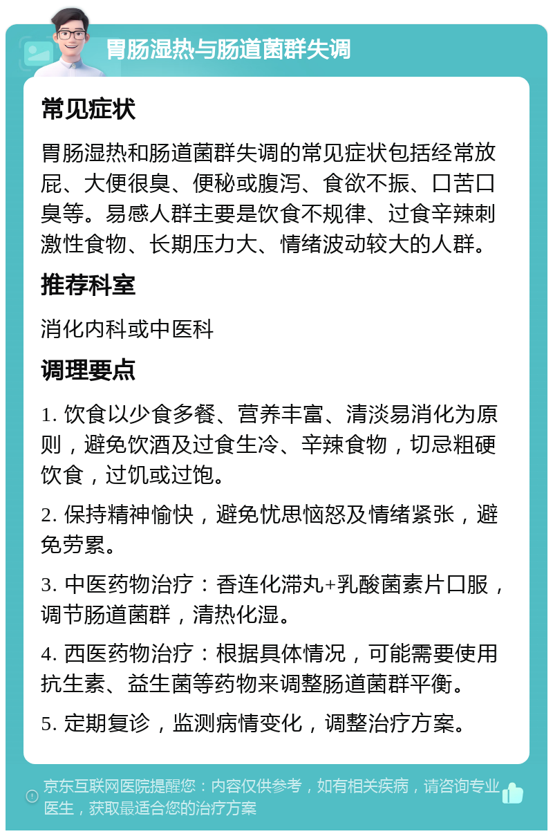 胃肠湿热与肠道菌群失调 常见症状 胃肠湿热和肠道菌群失调的常见症状包括经常放屁、大便很臭、便秘或腹泻、食欲不振、口苦口臭等。易感人群主要是饮食不规律、过食辛辣刺激性食物、长期压力大、情绪波动较大的人群。 推荐科室 消化内科或中医科 调理要点 1. 饮食以少食多餐、营养丰富、清淡易消化为原则，避免饮酒及过食生冷、辛辣食物，切忌粗硬饮食，过饥或过饱。 2. 保持精神愉快，避免忧思恼怒及情绪紧张，避免劳累。 3. 中医药物治疗：香连化滞丸+乳酸菌素片口服，调节肠道菌群，清热化湿。 4. 西医药物治疗：根据具体情况，可能需要使用抗生素、益生菌等药物来调整肠道菌群平衡。 5. 定期复诊，监测病情变化，调整治疗方案。