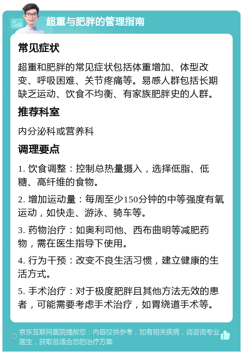 超重与肥胖的管理指南 常见症状 超重和肥胖的常见症状包括体重增加、体型改变、呼吸困难、关节疼痛等。易感人群包括长期缺乏运动、饮食不均衡、有家族肥胖史的人群。 推荐科室 内分泌科或营养科 调理要点 1. 饮食调整：控制总热量摄入，选择低脂、低糖、高纤维的食物。 2. 增加运动量：每周至少150分钟的中等强度有氧运动，如快走、游泳、骑车等。 3. 药物治疗：如奥利司他、西布曲明等减肥药物，需在医生指导下使用。 4. 行为干预：改变不良生活习惯，建立健康的生活方式。 5. 手术治疗：对于极度肥胖且其他方法无效的患者，可能需要考虑手术治疗，如胃绕道手术等。