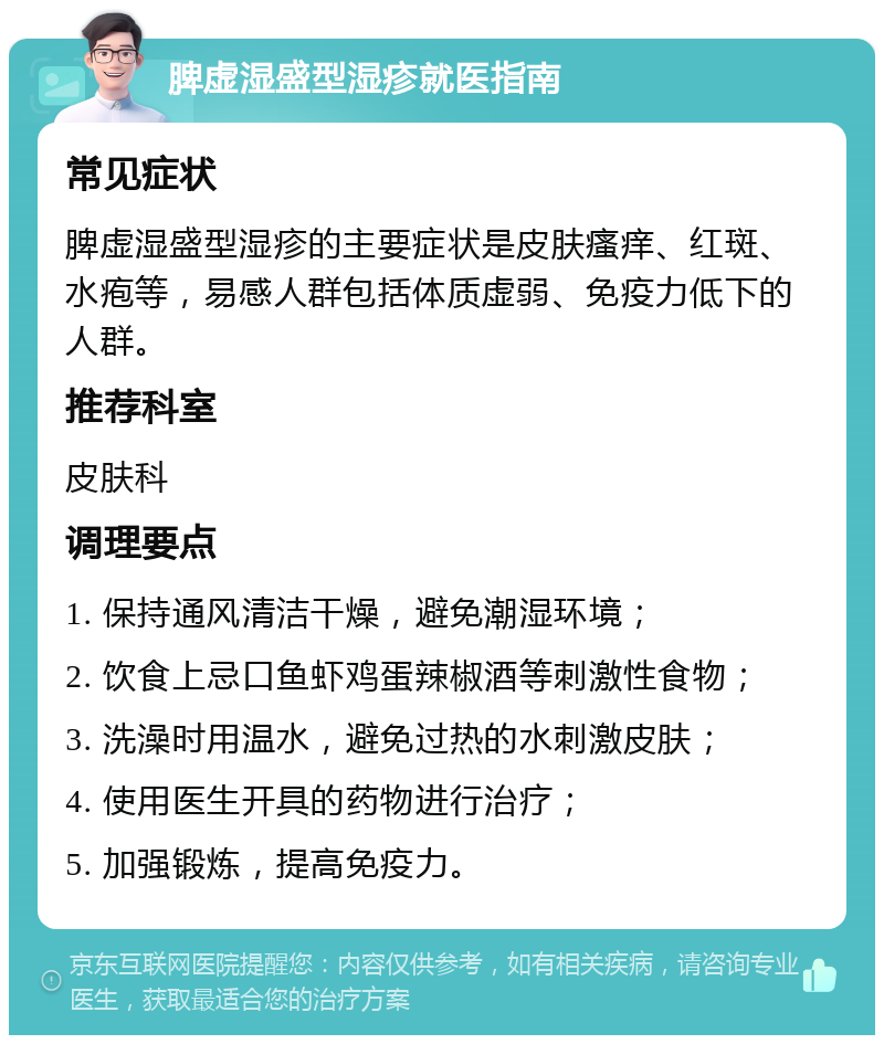 脾虚湿盛型湿疹就医指南 常见症状 脾虚湿盛型湿疹的主要症状是皮肤瘙痒、红斑、水疱等，易感人群包括体质虚弱、免疫力低下的人群。 推荐科室 皮肤科 调理要点 1. 保持通风清洁干燥，避免潮湿环境； 2. 饮食上忌口鱼虾鸡蛋辣椒酒等刺激性食物； 3. 洗澡时用温水，避免过热的水刺激皮肤； 4. 使用医生开具的药物进行治疗； 5. 加强锻炼，提高免疫力。