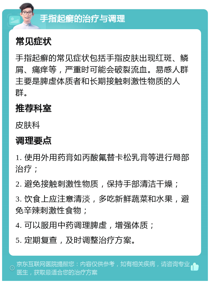 手指起癣的治疗与调理 常见症状 手指起癣的常见症状包括手指皮肤出现红斑、鳞屑、痛痒等，严重时可能会破裂流血。易感人群主要是脾虚体质者和长期接触刺激性物质的人群。 推荐科室 皮肤科 调理要点 1. 使用外用药膏如丙酸氟替卡松乳膏等进行局部治疗； 2. 避免接触刺激性物质，保持手部清洁干燥； 3. 饮食上应注意清淡，多吃新鲜蔬菜和水果，避免辛辣刺激性食物； 4. 可以服用中药调理脾虚，增强体质； 5. 定期复查，及时调整治疗方案。