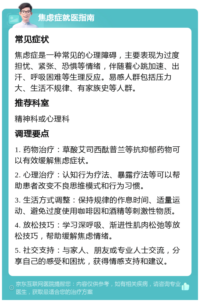 焦虑症就医指南 常见症状 焦虑症是一种常见的心理障碍，主要表现为过度担忧、紧张、恐惧等情绪，伴随着心跳加速、出汗、呼吸困难等生理反应。易感人群包括压力大、生活不规律、有家族史等人群。 推荐科室 精神科或心理科 调理要点 1. 药物治疗：草酸艾司西酞普兰等抗抑郁药物可以有效缓解焦虑症状。 2. 心理治疗：认知行为疗法、暴露疗法等可以帮助患者改变不良思维模式和行为习惯。 3. 生活方式调整：保持规律的作息时间、适量运动、避免过度使用咖啡因和酒精等刺激性物质。 4. 放松技巧：学习深呼吸、渐进性肌肉松弛等放松技巧，帮助缓解焦虑情绪。 5. 社交支持：与家人、朋友或专业人士交流，分享自己的感受和困扰，获得情感支持和建议。