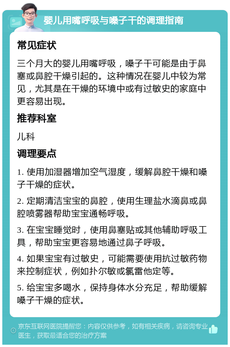 婴儿用嘴呼吸与嗓子干的调理指南 常见症状 三个月大的婴儿用嘴呼吸，嗓子干可能是由于鼻塞或鼻腔干燥引起的。这种情况在婴儿中较为常见，尤其是在干燥的环境中或有过敏史的家庭中更容易出现。 推荐科室 儿科 调理要点 1. 使用加湿器增加空气湿度，缓解鼻腔干燥和嗓子干燥的症状。 2. 定期清洁宝宝的鼻腔，使用生理盐水滴鼻或鼻腔喷雾器帮助宝宝通畅呼吸。 3. 在宝宝睡觉时，使用鼻塞贴或其他辅助呼吸工具，帮助宝宝更容易地通过鼻子呼吸。 4. 如果宝宝有过敏史，可能需要使用抗过敏药物来控制症状，例如扑尔敏或氯雷他定等。 5. 给宝宝多喝水，保持身体水分充足，帮助缓解嗓子干燥的症状。