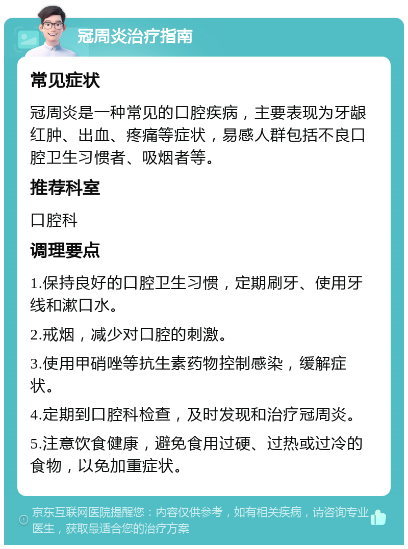 冠周炎治疗指南 常见症状 冠周炎是一种常见的口腔疾病，主要表现为牙龈红肿、出血、疼痛等症状，易感人群包括不良口腔卫生习惯者、吸烟者等。 推荐科室 口腔科 调理要点 1.保持良好的口腔卫生习惯，定期刷牙、使用牙线和漱口水。 2.戒烟，减少对口腔的刺激。 3.使用甲硝唑等抗生素药物控制感染，缓解症状。 4.定期到口腔科检查，及时发现和治疗冠周炎。 5.注意饮食健康，避免食用过硬、过热或过冷的食物，以免加重症状。