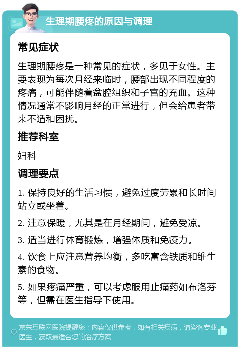 生理期腰疼的原因与调理 常见症状 生理期腰疼是一种常见的症状，多见于女性。主要表现为每次月经来临时，腰部出现不同程度的疼痛，可能伴随着盆腔组织和子宫的充血。这种情况通常不影响月经的正常进行，但会给患者带来不适和困扰。 推荐科室 妇科 调理要点 1. 保持良好的生活习惯，避免过度劳累和长时间站立或坐着。 2. 注意保暖，尤其是在月经期间，避免受凉。 3. 适当进行体育锻炼，增强体质和免疫力。 4. 饮食上应注意营养均衡，多吃富含铁质和维生素的食物。 5. 如果疼痛严重，可以考虑服用止痛药如布洛芬等，但需在医生指导下使用。