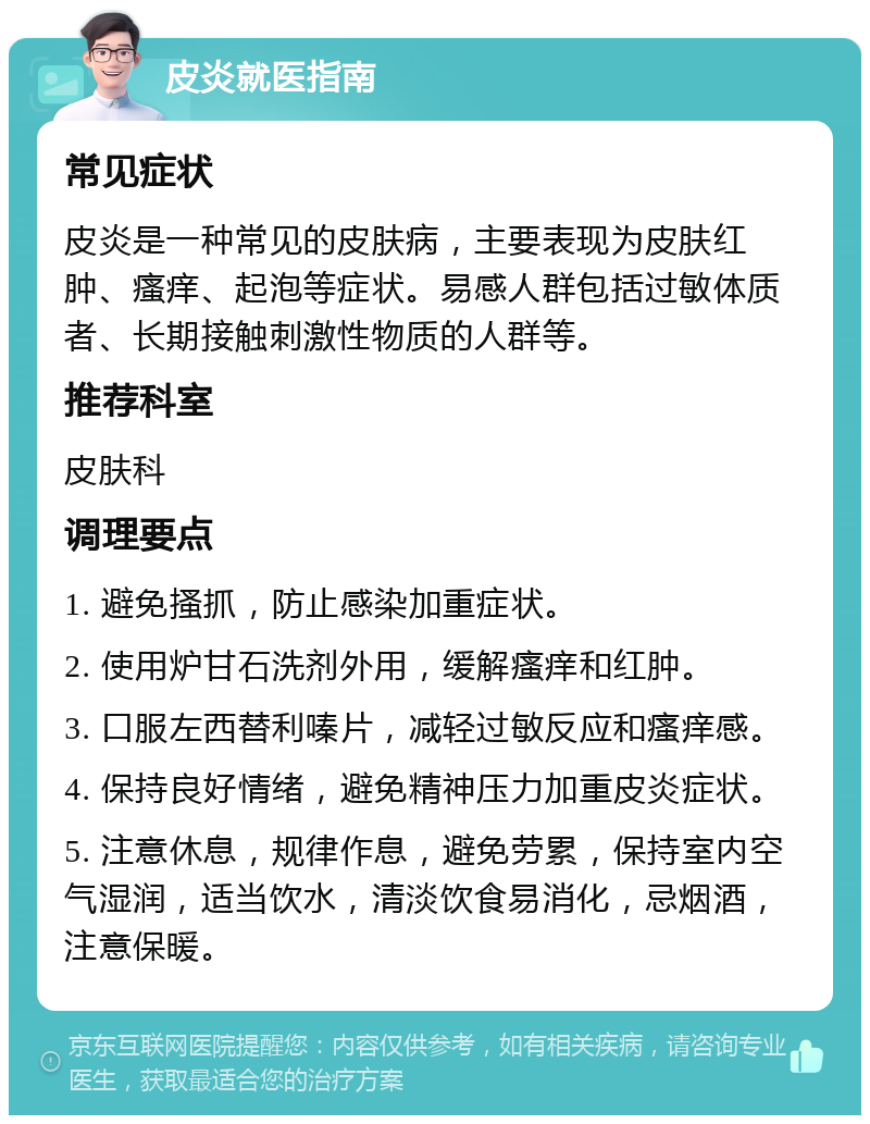 皮炎就医指南 常见症状 皮炎是一种常见的皮肤病，主要表现为皮肤红肿、瘙痒、起泡等症状。易感人群包括过敏体质者、长期接触刺激性物质的人群等。 推荐科室 皮肤科 调理要点 1. 避免搔抓，防止感染加重症状。 2. 使用炉甘石洗剂外用，缓解瘙痒和红肿。 3. 口服左西替利嗪片，减轻过敏反应和瘙痒感。 4. 保持良好情绪，避免精神压力加重皮炎症状。 5. 注意休息，规律作息，避免劳累，保持室内空气湿润，适当饮水，清淡饮食易消化，忌烟酒，注意保暖。