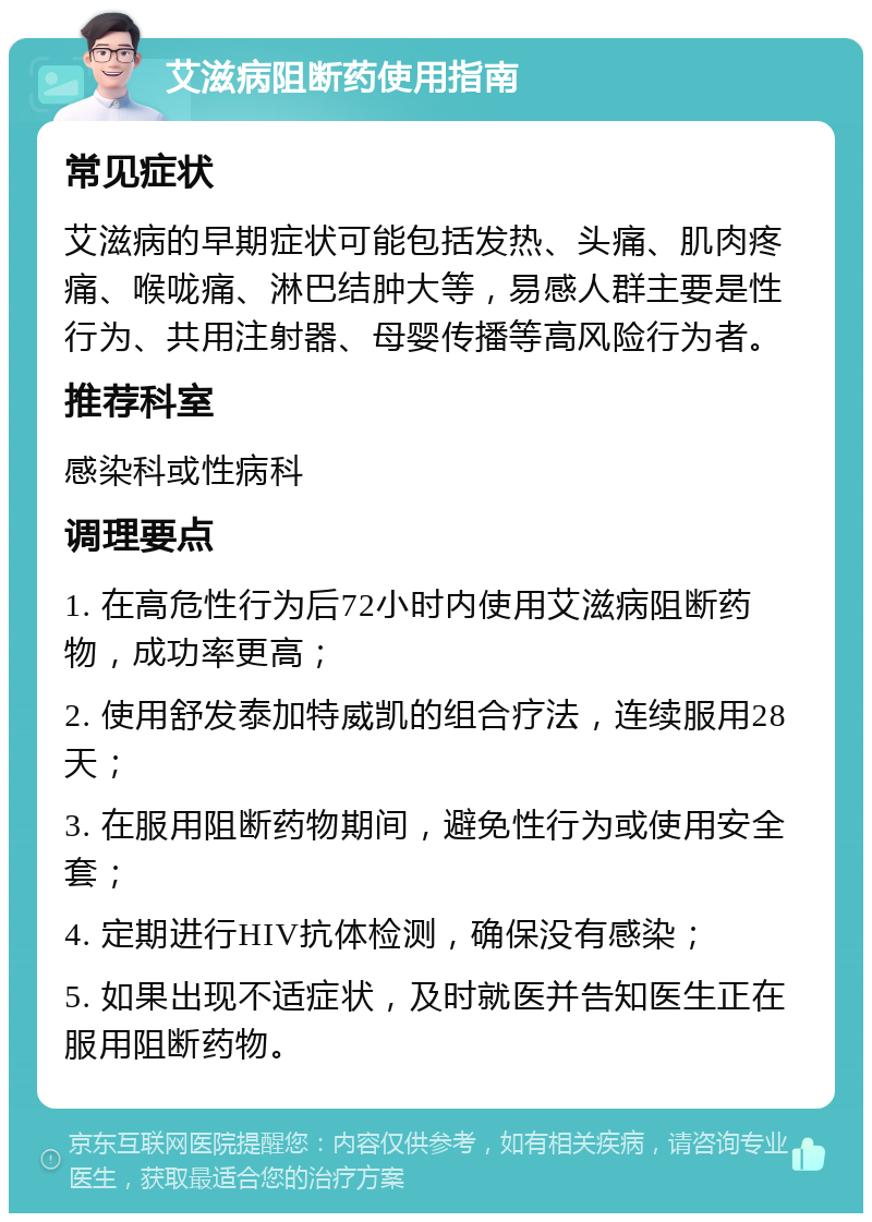 艾滋病阻断药使用指南 常见症状 艾滋病的早期症状可能包括发热、头痛、肌肉疼痛、喉咙痛、淋巴结肿大等，易感人群主要是性行为、共用注射器、母婴传播等高风险行为者。 推荐科室 感染科或性病科 调理要点 1. 在高危性行为后72小时内使用艾滋病阻断药物，成功率更高； 2. 使用舒发泰加特威凯的组合疗法，连续服用28天； 3. 在服用阻断药物期间，避免性行为或使用安全套； 4. 定期进行HIV抗体检测，确保没有感染； 5. 如果出现不适症状，及时就医并告知医生正在服用阻断药物。