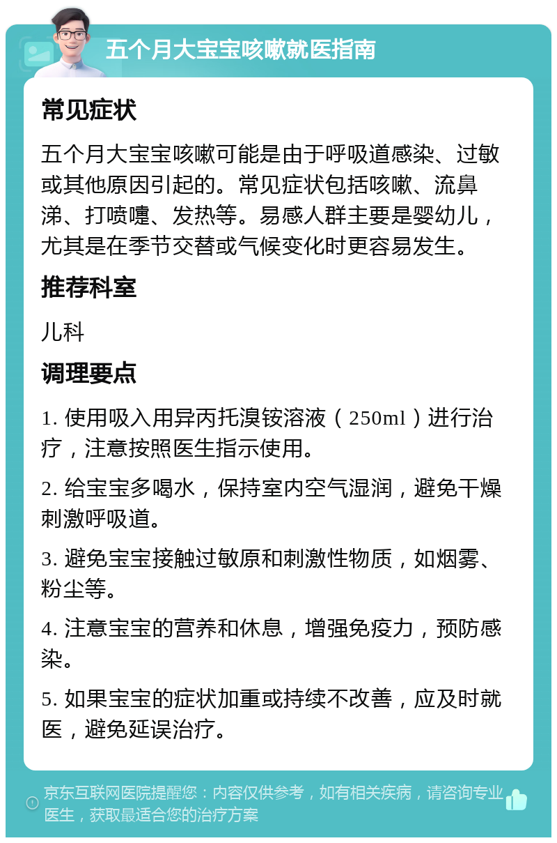 五个月大宝宝咳嗽就医指南 常见症状 五个月大宝宝咳嗽可能是由于呼吸道感染、过敏或其他原因引起的。常见症状包括咳嗽、流鼻涕、打喷嚏、发热等。易感人群主要是婴幼儿，尤其是在季节交替或气候变化时更容易发生。 推荐科室 儿科 调理要点 1. 使用吸入用异丙托溴铵溶液（250ml）进行治疗，注意按照医生指示使用。 2. 给宝宝多喝水，保持室内空气湿润，避免干燥刺激呼吸道。 3. 避免宝宝接触过敏原和刺激性物质，如烟雾、粉尘等。 4. 注意宝宝的营养和休息，增强免疫力，预防感染。 5. 如果宝宝的症状加重或持续不改善，应及时就医，避免延误治疗。