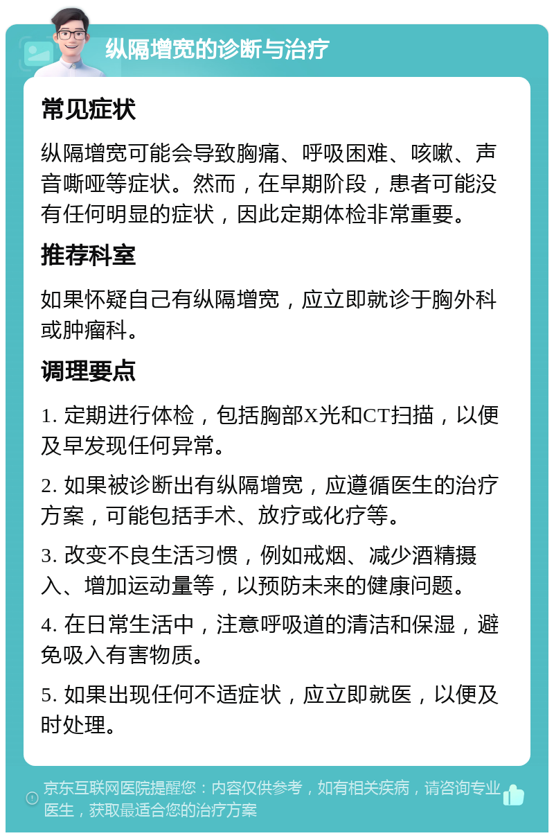 纵隔增宽的诊断与治疗 常见症状 纵隔增宽可能会导致胸痛、呼吸困难、咳嗽、声音嘶哑等症状。然而，在早期阶段，患者可能没有任何明显的症状，因此定期体检非常重要。 推荐科室 如果怀疑自己有纵隔增宽，应立即就诊于胸外科或肿瘤科。 调理要点 1. 定期进行体检，包括胸部X光和CT扫描，以便及早发现任何异常。 2. 如果被诊断出有纵隔增宽，应遵循医生的治疗方案，可能包括手术、放疗或化疗等。 3. 改变不良生活习惯，例如戒烟、减少酒精摄入、增加运动量等，以预防未来的健康问题。 4. 在日常生活中，注意呼吸道的清洁和保湿，避免吸入有害物质。 5. 如果出现任何不适症状，应立即就医，以便及时处理。