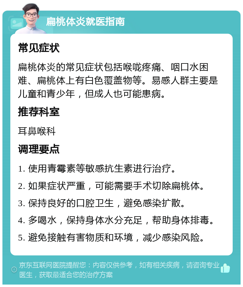 扁桃体炎就医指南 常见症状 扁桃体炎的常见症状包括喉咙疼痛、咽口水困难、扁桃体上有白色覆盖物等。易感人群主要是儿童和青少年，但成人也可能患病。 推荐科室 耳鼻喉科 调理要点 1. 使用青霉素等敏感抗生素进行治疗。 2. 如果症状严重，可能需要手术切除扁桃体。 3. 保持良好的口腔卫生，避免感染扩散。 4. 多喝水，保持身体水分充足，帮助身体排毒。 5. 避免接触有害物质和环境，减少感染风险。