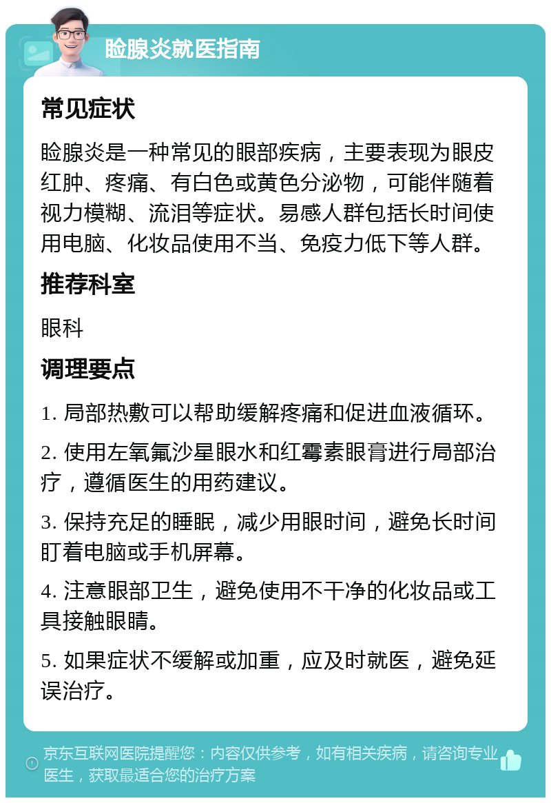 睑腺炎就医指南 常见症状 睑腺炎是一种常见的眼部疾病，主要表现为眼皮红肿、疼痛、有白色或黄色分泌物，可能伴随着视力模糊、流泪等症状。易感人群包括长时间使用电脑、化妆品使用不当、免疫力低下等人群。 推荐科室 眼科 调理要点 1. 局部热敷可以帮助缓解疼痛和促进血液循环。 2. 使用左氧氟沙星眼水和红霉素眼膏进行局部治疗，遵循医生的用药建议。 3. 保持充足的睡眠，减少用眼时间，避免长时间盯着电脑或手机屏幕。 4. 注意眼部卫生，避免使用不干净的化妆品或工具接触眼睛。 5. 如果症状不缓解或加重，应及时就医，避免延误治疗。