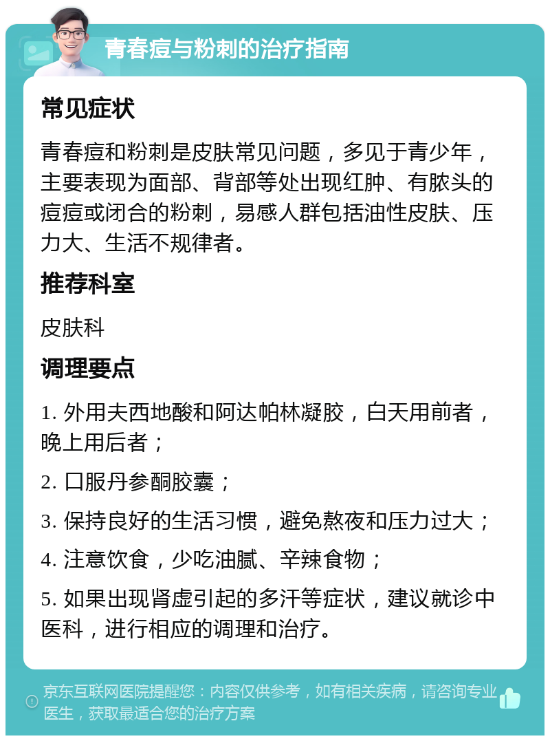 青春痘与粉刺的治疗指南 常见症状 青春痘和粉刺是皮肤常见问题，多见于青少年，主要表现为面部、背部等处出现红肿、有脓头的痘痘或闭合的粉刺，易感人群包括油性皮肤、压力大、生活不规律者。 推荐科室 皮肤科 调理要点 1. 外用夫西地酸和阿达帕林凝胶，白天用前者，晚上用后者； 2. 口服丹参酮胶囊； 3. 保持良好的生活习惯，避免熬夜和压力过大； 4. 注意饮食，少吃油腻、辛辣食物； 5. 如果出现肾虚引起的多汗等症状，建议就诊中医科，进行相应的调理和治疗。