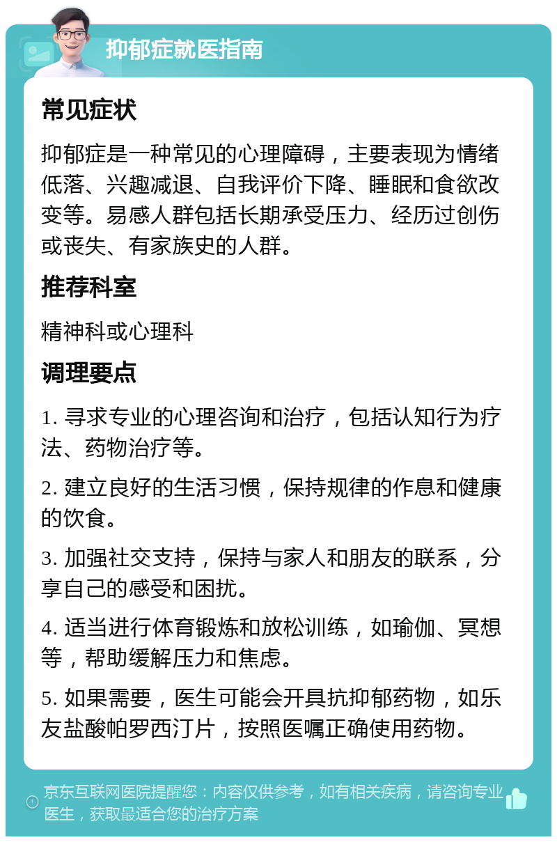 抑郁症就医指南 常见症状 抑郁症是一种常见的心理障碍，主要表现为情绪低落、兴趣减退、自我评价下降、睡眠和食欲改变等。易感人群包括长期承受压力、经历过创伤或丧失、有家族史的人群。 推荐科室 精神科或心理科 调理要点 1. 寻求专业的心理咨询和治疗，包括认知行为疗法、药物治疗等。 2. 建立良好的生活习惯，保持规律的作息和健康的饮食。 3. 加强社交支持，保持与家人和朋友的联系，分享自己的感受和困扰。 4. 适当进行体育锻炼和放松训练，如瑜伽、冥想等，帮助缓解压力和焦虑。 5. 如果需要，医生可能会开具抗抑郁药物，如乐友盐酸帕罗西汀片，按照医嘱正确使用药物。