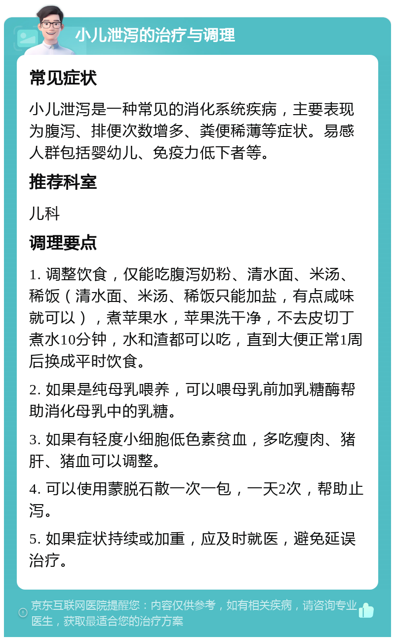 小儿泄泻的治疗与调理 常见症状 小儿泄泻是一种常见的消化系统疾病，主要表现为腹泻、排便次数增多、粪便稀薄等症状。易感人群包括婴幼儿、免疫力低下者等。 推荐科室 儿科 调理要点 1. 调整饮食，仅能吃腹泻奶粉、清水面、米汤、稀饭（清水面、米汤、稀饭只能加盐，有点咸味就可以），煮苹果水，苹果洗干净，不去皮切丁煮水10分钟，水和渣都可以吃，直到大便正常1周后换成平时饮食。 2. 如果是纯母乳喂养，可以喂母乳前加乳糖酶帮助消化母乳中的乳糖。 3. 如果有轻度小细胞低色素贫血，多吃瘦肉、猪肝、猪血可以调整。 4. 可以使用蒙脱石散一次一包，一天2次，帮助止泻。 5. 如果症状持续或加重，应及时就医，避免延误治疗。