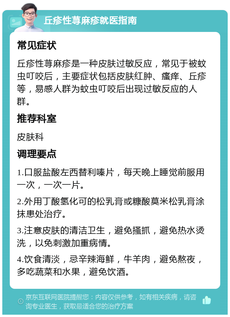 丘疹性荨麻疹就医指南 常见症状 丘疹性荨麻疹是一种皮肤过敏反应，常见于被蚊虫叮咬后，主要症状包括皮肤红肿、瘙痒、丘疹等，易感人群为蚊虫叮咬后出现过敏反应的人群。 推荐科室 皮肤科 调理要点 1.口服盐酸左西替利嗪片，每天晚上睡觉前服用一次，一次一片。 2.外用丁酸氢化可的松乳膏或糠酸莫米松乳膏涂抹患处治疗。 3.注意皮肤的清洁卫生，避免搔抓，避免热水烫洗，以免刺激加重病情。 4.饮食清淡，忌辛辣海鲜，牛羊肉，避免熬夜，多吃蔬菜和水果，避免饮酒。