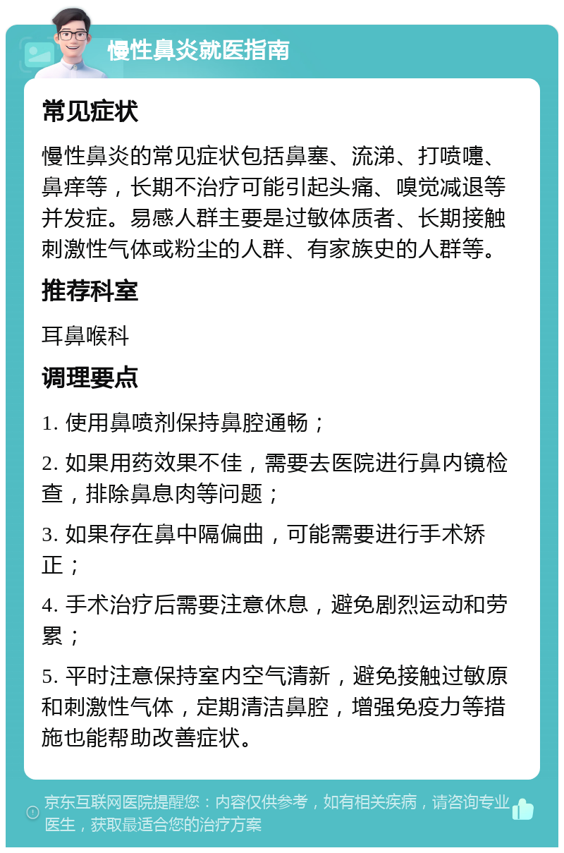 慢性鼻炎就医指南 常见症状 慢性鼻炎的常见症状包括鼻塞、流涕、打喷嚏、鼻痒等，长期不治疗可能引起头痛、嗅觉减退等并发症。易感人群主要是过敏体质者、长期接触刺激性气体或粉尘的人群、有家族史的人群等。 推荐科室 耳鼻喉科 调理要点 1. 使用鼻喷剂保持鼻腔通畅； 2. 如果用药效果不佳，需要去医院进行鼻内镜检查，排除鼻息肉等问题； 3. 如果存在鼻中隔偏曲，可能需要进行手术矫正； 4. 手术治疗后需要注意休息，避免剧烈运动和劳累； 5. 平时注意保持室内空气清新，避免接触过敏原和刺激性气体，定期清洁鼻腔，增强免疫力等措施也能帮助改善症状。