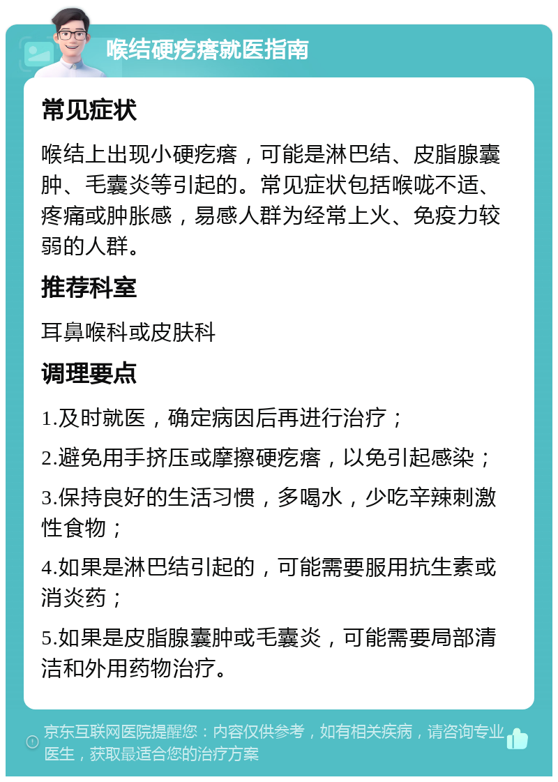 喉结硬疙瘩就医指南 常见症状 喉结上出现小硬疙瘩，可能是淋巴结、皮脂腺囊肿、毛囊炎等引起的。常见症状包括喉咙不适、疼痛或肿胀感，易感人群为经常上火、免疫力较弱的人群。 推荐科室 耳鼻喉科或皮肤科 调理要点 1.及时就医，确定病因后再进行治疗； 2.避免用手挤压或摩擦硬疙瘩，以免引起感染； 3.保持良好的生活习惯，多喝水，少吃辛辣刺激性食物； 4.如果是淋巴结引起的，可能需要服用抗生素或消炎药； 5.如果是皮脂腺囊肿或毛囊炎，可能需要局部清洁和外用药物治疗。