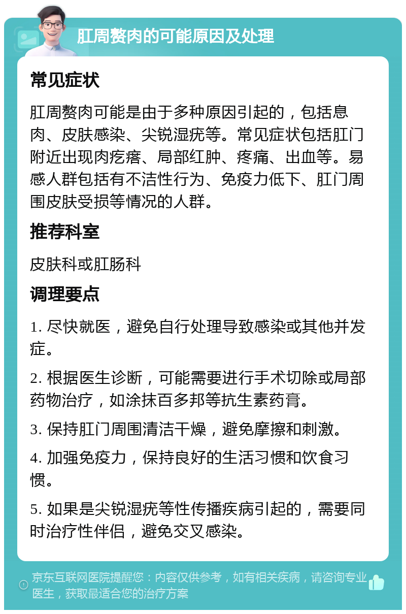 肛周赘肉的可能原因及处理 常见症状 肛周赘肉可能是由于多种原因引起的，包括息肉、皮肤感染、尖锐湿疣等。常见症状包括肛门附近出现肉疙瘩、局部红肿、疼痛、出血等。易感人群包括有不洁性行为、免疫力低下、肛门周围皮肤受损等情况的人群。 推荐科室 皮肤科或肛肠科 调理要点 1. 尽快就医，避免自行处理导致感染或其他并发症。 2. 根据医生诊断，可能需要进行手术切除或局部药物治疗，如涂抹百多邦等抗生素药膏。 3. 保持肛门周围清洁干燥，避免摩擦和刺激。 4. 加强免疫力，保持良好的生活习惯和饮食习惯。 5. 如果是尖锐湿疣等性传播疾病引起的，需要同时治疗性伴侣，避免交叉感染。