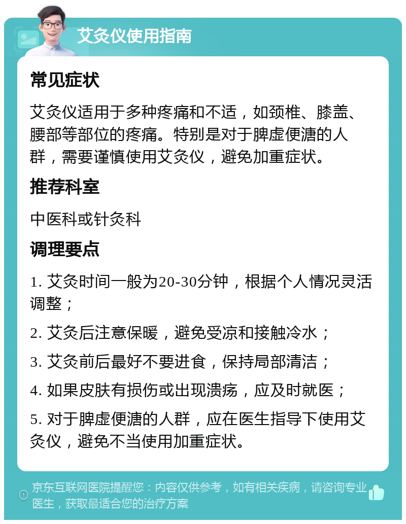 艾灸仪使用指南 常见症状 艾灸仪适用于多种疼痛和不适，如颈椎、膝盖、腰部等部位的疼痛。特别是对于脾虚便溏的人群，需要谨慎使用艾灸仪，避免加重症状。 推荐科室 中医科或针灸科 调理要点 1. 艾灸时间一般为20-30分钟，根据个人情况灵活调整； 2. 艾灸后注意保暖，避免受凉和接触冷水； 3. 艾灸前后最好不要进食，保持局部清洁； 4. 如果皮肤有损伤或出现溃疡，应及时就医； 5. 对于脾虚便溏的人群，应在医生指导下使用艾灸仪，避免不当使用加重症状。