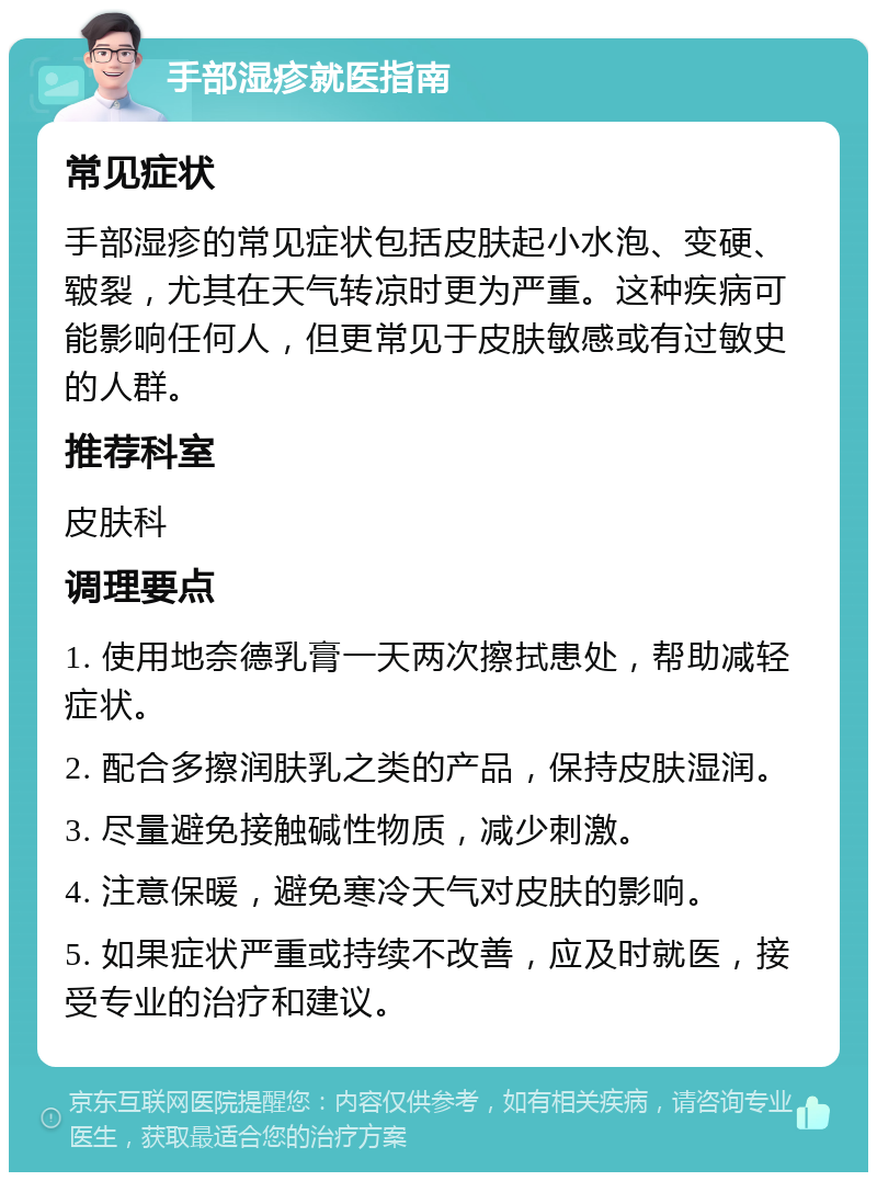 手部湿疹就医指南 常见症状 手部湿疹的常见症状包括皮肤起小水泡、变硬、皲裂，尤其在天气转凉时更为严重。这种疾病可能影响任何人，但更常见于皮肤敏感或有过敏史的人群。 推荐科室 皮肤科 调理要点 1. 使用地奈德乳膏一天两次擦拭患处，帮助减轻症状。 2. 配合多擦润肤乳之类的产品，保持皮肤湿润。 3. 尽量避免接触碱性物质，减少刺激。 4. 注意保暖，避免寒冷天气对皮肤的影响。 5. 如果症状严重或持续不改善，应及时就医，接受专业的治疗和建议。