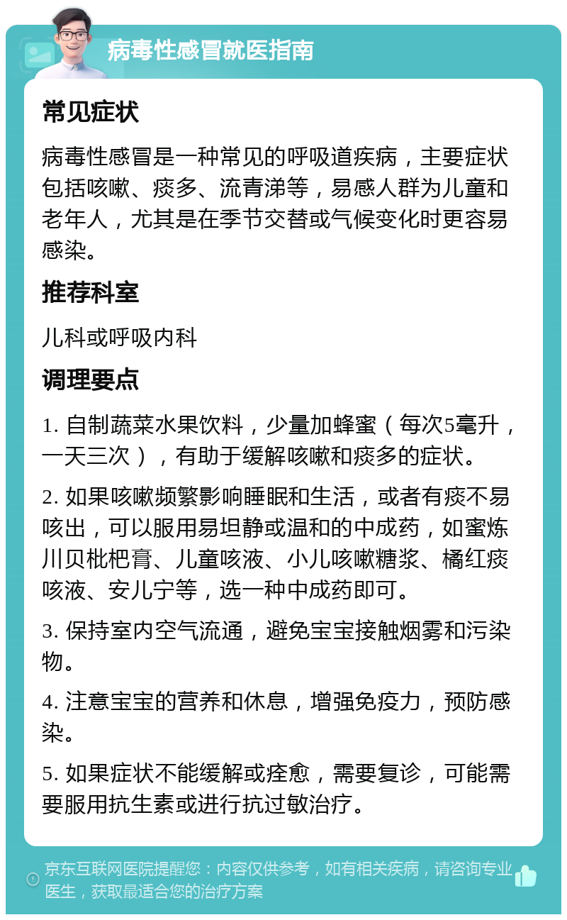 病毒性感冒就医指南 常见症状 病毒性感冒是一种常见的呼吸道疾病，主要症状包括咳嗽、痰多、流青涕等，易感人群为儿童和老年人，尤其是在季节交替或气候变化时更容易感染。 推荐科室 儿科或呼吸内科 调理要点 1. 自制蔬菜水果饮料，少量加蜂蜜（每次5毫升，一天三次），有助于缓解咳嗽和痰多的症状。 2. 如果咳嗽频繁影响睡眠和生活，或者有痰不易咳出，可以服用易坦静或温和的中成药，如蜜炼川贝枇杷膏、儿童咳液、小儿咳嗽糖浆、橘红痰咳液、安儿宁等，选一种中成药即可。 3. 保持室内空气流通，避免宝宝接触烟雾和污染物。 4. 注意宝宝的营养和休息，增强免疫力，预防感染。 5. 如果症状不能缓解或痊愈，需要复诊，可能需要服用抗生素或进行抗过敏治疗。