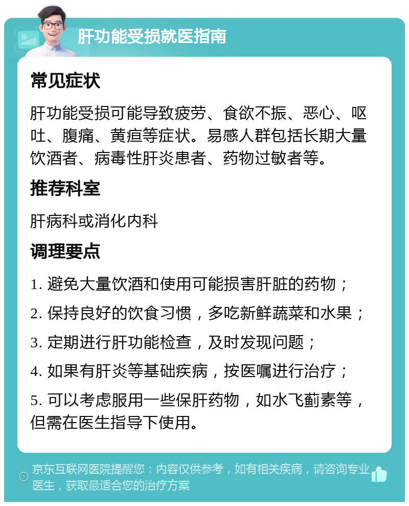 肝功能受损就医指南 常见症状 肝功能受损可能导致疲劳、食欲不振、恶心、呕吐、腹痛、黄疸等症状。易感人群包括长期大量饮酒者、病毒性肝炎患者、药物过敏者等。 推荐科室 肝病科或消化内科 调理要点 1. 避免大量饮酒和使用可能损害肝脏的药物； 2. 保持良好的饮食习惯，多吃新鲜蔬菜和水果； 3. 定期进行肝功能检查，及时发现问题； 4. 如果有肝炎等基础疾病，按医嘱进行治疗； 5. 可以考虑服用一些保肝药物，如水飞蓟素等，但需在医生指导下使用。