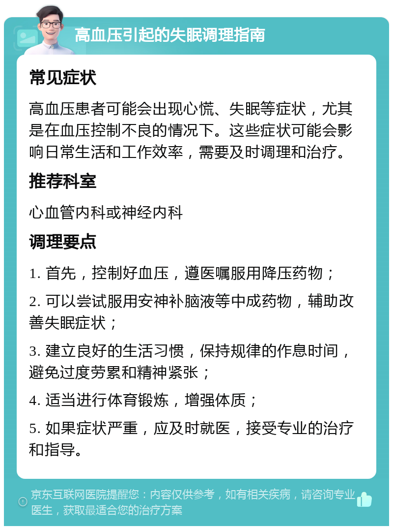 高血压引起的失眠调理指南 常见症状 高血压患者可能会出现心慌、失眠等症状，尤其是在血压控制不良的情况下。这些症状可能会影响日常生活和工作效率，需要及时调理和治疗。 推荐科室 心血管内科或神经内科 调理要点 1. 首先，控制好血压，遵医嘱服用降压药物； 2. 可以尝试服用安神补脑液等中成药物，辅助改善失眠症状； 3. 建立良好的生活习惯，保持规律的作息时间，避免过度劳累和精神紧张； 4. 适当进行体育锻炼，增强体质； 5. 如果症状严重，应及时就医，接受专业的治疗和指导。