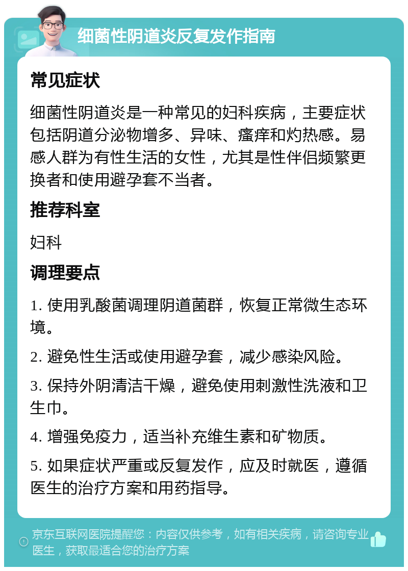 细菌性阴道炎反复发作指南 常见症状 细菌性阴道炎是一种常见的妇科疾病，主要症状包括阴道分泌物增多、异味、瘙痒和灼热感。易感人群为有性生活的女性，尤其是性伴侣频繁更换者和使用避孕套不当者。 推荐科室 妇科 调理要点 1. 使用乳酸菌调理阴道菌群，恢复正常微生态环境。 2. 避免性生活或使用避孕套，减少感染风险。 3. 保持外阴清洁干燥，避免使用刺激性洗液和卫生巾。 4. 增强免疫力，适当补充维生素和矿物质。 5. 如果症状严重或反复发作，应及时就医，遵循医生的治疗方案和用药指导。