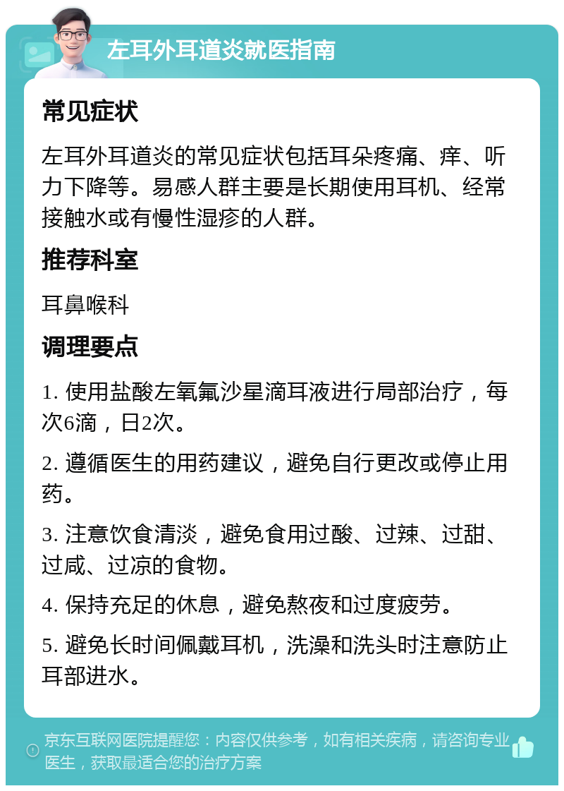 左耳外耳道炎就医指南 常见症状 左耳外耳道炎的常见症状包括耳朵疼痛、痒、听力下降等。易感人群主要是长期使用耳机、经常接触水或有慢性湿疹的人群。 推荐科室 耳鼻喉科 调理要点 1. 使用盐酸左氧氟沙星滴耳液进行局部治疗，每次6滴，日2次。 2. 遵循医生的用药建议，避免自行更改或停止用药。 3. 注意饮食清淡，避免食用过酸、过辣、过甜、过咸、过凉的食物。 4. 保持充足的休息，避免熬夜和过度疲劳。 5. 避免长时间佩戴耳机，洗澡和洗头时注意防止耳部进水。