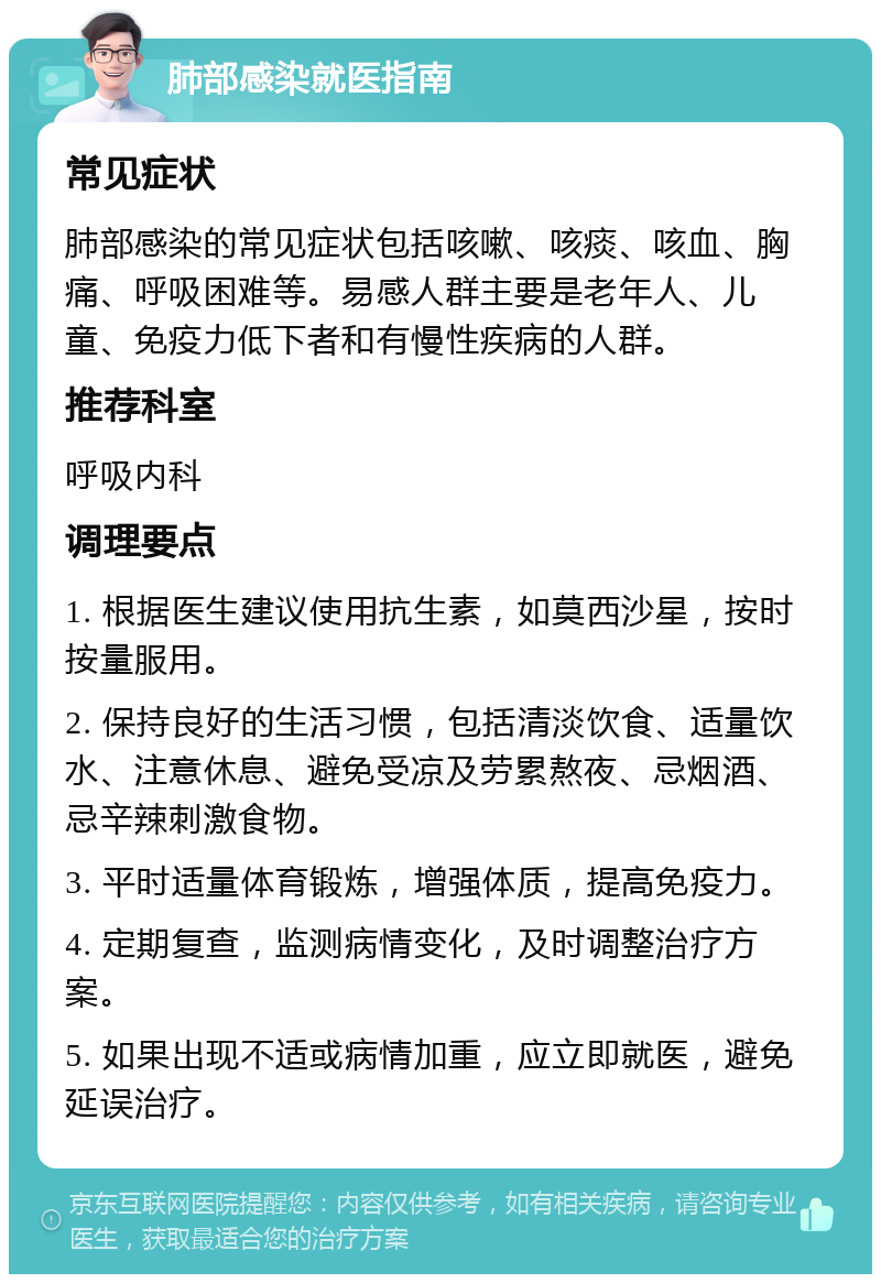 肺部感染就医指南 常见症状 肺部感染的常见症状包括咳嗽、咳痰、咳血、胸痛、呼吸困难等。易感人群主要是老年人、儿童、免疫力低下者和有慢性疾病的人群。 推荐科室 呼吸内科 调理要点 1. 根据医生建议使用抗生素，如莫西沙星，按时按量服用。 2. 保持良好的生活习惯，包括清淡饮食、适量饮水、注意休息、避免受凉及劳累熬夜、忌烟酒、忌辛辣刺激食物。 3. 平时适量体育锻炼，增强体质，提高免疫力。 4. 定期复查，监测病情变化，及时调整治疗方案。 5. 如果出现不适或病情加重，应立即就医，避免延误治疗。