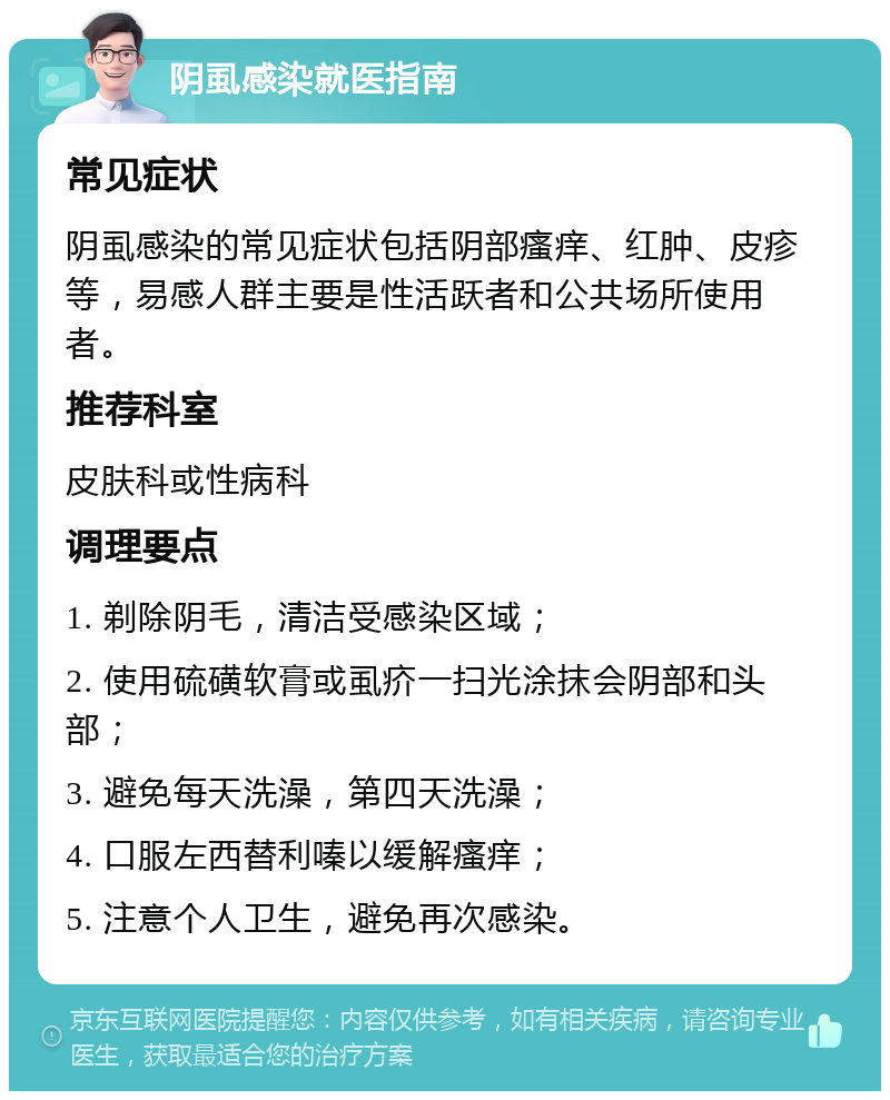 阴虱感染就医指南 常见症状 阴虱感染的常见症状包括阴部瘙痒、红肿、皮疹等，易感人群主要是性活跃者和公共场所使用者。 推荐科室 皮肤科或性病科 调理要点 1. 剃除阴毛，清洁受感染区域； 2. 使用硫磺软膏或虱疥一扫光涂抹会阴部和头部； 3. 避免每天洗澡，第四天洗澡； 4. 口服左西替利嗪以缓解瘙痒； 5. 注意个人卫生，避免再次感染。