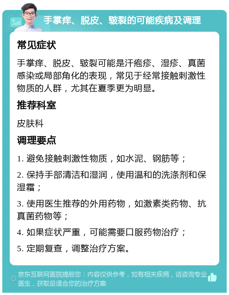 手掌痒、脱皮、皲裂的可能疾病及调理 常见症状 手掌痒、脱皮、皲裂可能是汗疱疹、湿疹、真菌感染或局部角化的表现，常见于经常接触刺激性物质的人群，尤其在夏季更为明显。 推荐科室 皮肤科 调理要点 1. 避免接触刺激性物质，如水泥、钢筋等； 2. 保持手部清洁和湿润，使用温和的洗涤剂和保湿霜； 3. 使用医生推荐的外用药物，如激素类药物、抗真菌药物等； 4. 如果症状严重，可能需要口服药物治疗； 5. 定期复查，调整治疗方案。