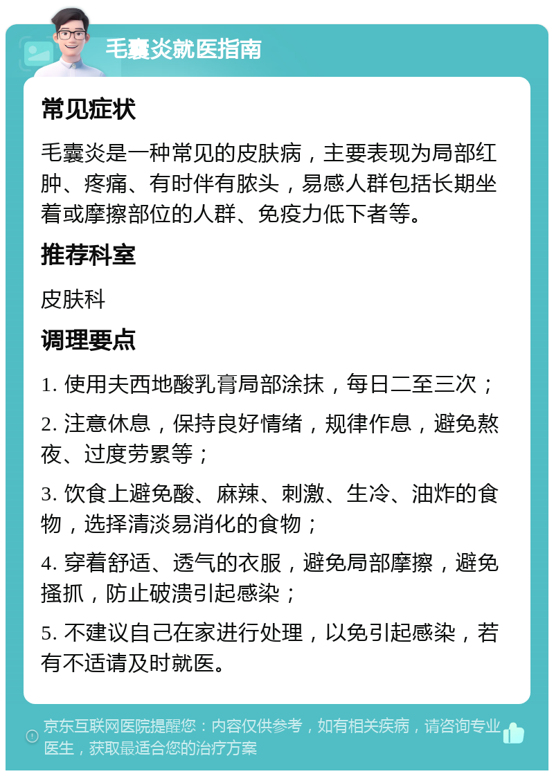 毛囊炎就医指南 常见症状 毛囊炎是一种常见的皮肤病，主要表现为局部红肿、疼痛、有时伴有脓头，易感人群包括长期坐着或摩擦部位的人群、免疫力低下者等。 推荐科室 皮肤科 调理要点 1. 使用夫西地酸乳膏局部涂抹，每日二至三次； 2. 注意休息，保持良好情绪，规律作息，避免熬夜、过度劳累等； 3. 饮食上避免酸、麻辣、刺激、生冷、油炸的食物，选择清淡易消化的食物； 4. 穿着舒适、透气的衣服，避免局部摩擦，避免搔抓，防止破溃引起感染； 5. 不建议自己在家进行处理，以免引起感染，若有不适请及时就医。