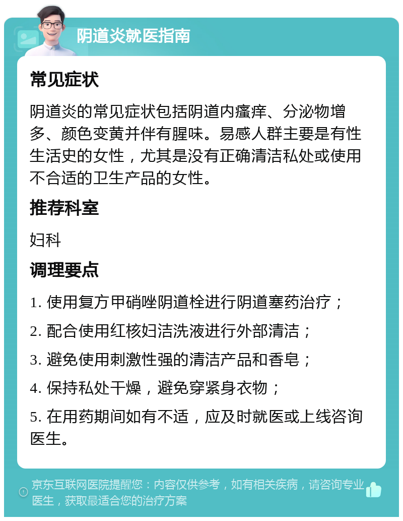 阴道炎就医指南 常见症状 阴道炎的常见症状包括阴道内瘙痒、分泌物增多、颜色变黄并伴有腥味。易感人群主要是有性生活史的女性，尤其是没有正确清洁私处或使用不合适的卫生产品的女性。 推荐科室 妇科 调理要点 1. 使用复方甲硝唑阴道栓进行阴道塞药治疗； 2. 配合使用红核妇洁洗液进行外部清洁； 3. 避免使用刺激性强的清洁产品和香皂； 4. 保持私处干燥，避免穿紧身衣物； 5. 在用药期间如有不适，应及时就医或上线咨询医生。