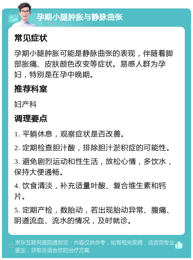 孕期小腿肿胀与静脉曲张 常见症状 孕期小腿肿胀可能是静脉曲张的表现，伴随着脚部胀痛、皮肤颜色改变等症状。易感人群为孕妇，特别是在孕中晚期。 推荐科室 妇产科 调理要点 1. 平躺休息，观察症状是否改善。 2. 定期检查胆汁酸，排除胆汁淤积症的可能性。 3. 避免剧烈运动和性生活，放松心情，多饮水，保持大便通畅。 4. 饮食清淡，补充适量叶酸、复合维生素和钙片。 5. 定期产检，数胎动，若出现胎动异常、腹痛、阴道流血、流水的情况，及时就诊。