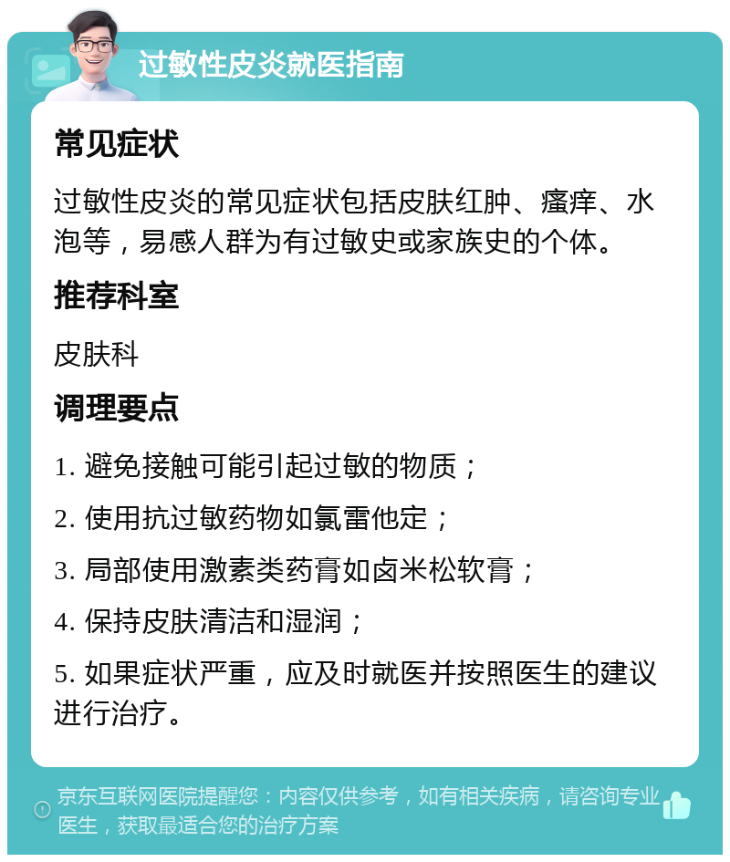 过敏性皮炎就医指南 常见症状 过敏性皮炎的常见症状包括皮肤红肿、瘙痒、水泡等，易感人群为有过敏史或家族史的个体。 推荐科室 皮肤科 调理要点 1. 避免接触可能引起过敏的物质； 2. 使用抗过敏药物如氯雷他定； 3. 局部使用激素类药膏如卤米松软膏； 4. 保持皮肤清洁和湿润； 5. 如果症状严重，应及时就医并按照医生的建议进行治疗。