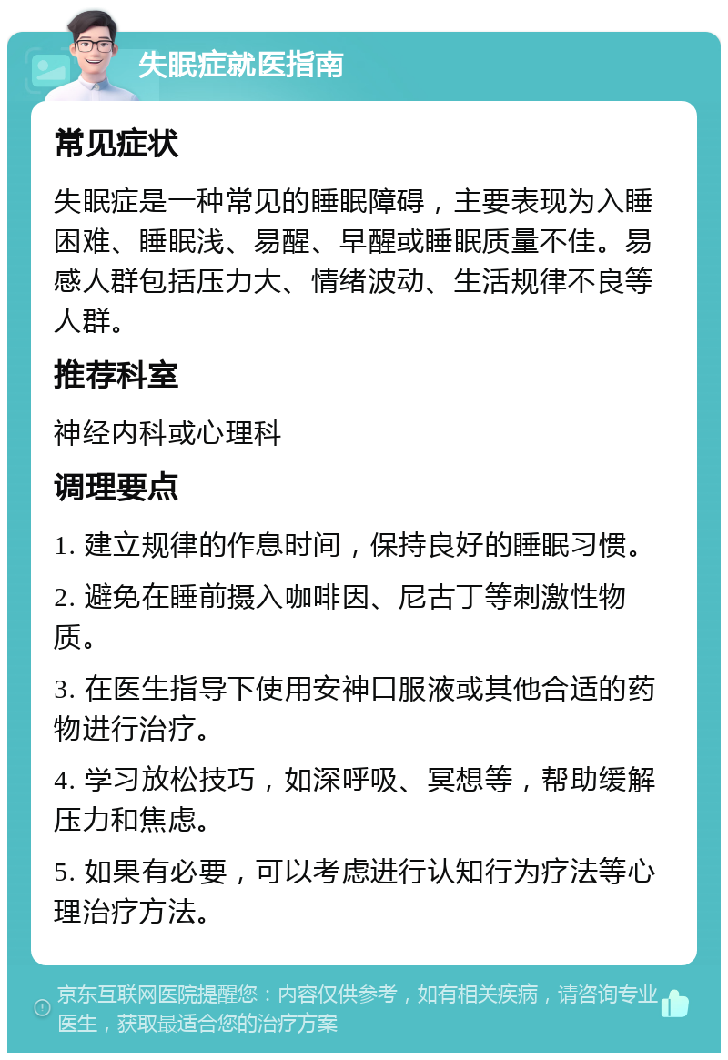 失眠症就医指南 常见症状 失眠症是一种常见的睡眠障碍，主要表现为入睡困难、睡眠浅、易醒、早醒或睡眠质量不佳。易感人群包括压力大、情绪波动、生活规律不良等人群。 推荐科室 神经内科或心理科 调理要点 1. 建立规律的作息时间，保持良好的睡眠习惯。 2. 避免在睡前摄入咖啡因、尼古丁等刺激性物质。 3. 在医生指导下使用安神口服液或其他合适的药物进行治疗。 4. 学习放松技巧，如深呼吸、冥想等，帮助缓解压力和焦虑。 5. 如果有必要，可以考虑进行认知行为疗法等心理治疗方法。